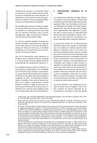 210
THEMIS64|RevistadeDerecho
compensación graciosa se encuentra afecta
al impuesto a la renta mientras que el incenti-
vo para la constitución de nueva empresa, no
está afecta a renta, hasta el monto correspon-
diente a la indemnización por despido arbitra-
rio que le correspondería al trabajador.
Esto significa que cuando se evalué un progra-
ma de incentivos para el cese, se debe procu-
rar establecer un concepto preciso que calce
con los requisitos tributarios para no tener
contingencias, según se aprecia de la Resolu-
ción del Tribunal Fiscal 9324-1-2004:
“[…] que ha aceptado otorgarle la ayuda eco-
nómica solicitada a título de gracia y bajo los
alcances del artículo 57 de la Ley de Compen-
sación por Tiempo de Servicios y la finalidad
establecida en el artículo 47 de la Ley de For-
mación y Promoción Laboral;
Que de los documentos antes expuestos se
establece que el importe de dinero otorgado
[…] a la recurrente, tenía por objeto promover
la constitución de una pequeña empresa […]”.
En el ámbito tributario, como en el laboral13
, la
suma graciosa compensable no es compatible
con el incentivo para constituir nueva empre-
sa, ya que dentro del procedimiento tributario
se dilucidó la naturaleza del monto otorgado al
trabajador. Es decir, una liberalidad compen-
sable se considera como renta de quinta cate-
goría y es un pago a cuenta ante un reclamo
posterior; empero, en rigor, no cabe que el in-
centivo para constitución de empresa sea con-
siderada como renta de quinta categoría, pero
no es compensable ante un reclamo posterior.
V.	 PRESUNCIONES LABORALES DE LA
SUNAT
Las modificaciones laborales al Código Tributa-
rio otorgaron nuevas facultades a la Sunat para
la determinación de tributos laborales (Decreto
Legislativo 981). Estas facultades no las tienen
ni el Ministerio de Trabajo ni el Poder Judicial.
Actualmente, sólo uno de cada cuatro trabaja-
dores dependientes está registrado en plani-
llas; esto es, tiene acceso a la seguridad social
(salud y pensiones) y beneficios sociales, mien-
tras que el resto está fuera de planillas y no
tienen seguridad social ni derechos laborales14
.
La presunción laboral de la Administración
Tributaria supone que cuando se compruebe
que una empresa ha omitido registrar traba-
jadores en planillas, pero no se cuenta con
elementos probatorios para acotarla, se podrá
presumir el monto de las remuneraciones y los
periodos laborados por el trabajador. El monto
de las remuneraciones será, sucesivamente, el
mayor que se registre, el correspondiente a un
compañero que realiza la misma función, el
aplicable a un trabajador de otra compañía del
sector con similar volumen de operaciones o,
en su defecto, la remuneración mínima vital. El
período mínimo de acotación será seis meses
y, para un trabajador a plazo fijo, tres meses.
Sólo si la empresa demuestra claramente que
las remuneraciones y períodos son diferentes,
se dejará sin efecto la presunción15
.
Los jueces laborales y los inspectores de tra-
bajo no tienen esta prerrogativa. Ellos sí de-
ben sustentar de manera adecuada las re-
muneraciones y períodos sin que sea posible
13
	 Puede verse: CAS 100-2002-AREQUIPA; CAS 069-2002-Arequipa; CAS 879-200-La Libertad; CAS .2279-
97; CAS 469-2001 del Santa; CAS 1123-97-SULLANA.
14
	 Sobre este tema, puede verse el siguiente artículo: RODRIGUEZ GARCIA, Fernando. “Presunción de remu-
neraciones aplicada por la Sunat y su relación con la planilla electrónica”. En: Soluciones Laborales. Lima.
Enero de 2008.
15
	 El artículo 72-D del Código Tributario señala sobre la presunción de remuneraciones por omisión de declarar
y/o registrar trabajadores lo siguiente: “Cuando la Administración Tributaria compruebe que el deudor tributa-
rio califica como entidad empleadora y se detecta que omitió declarar a uno o más trabajadores por los cuales
tiene que declarar y/o pagar aportes al Seguro Social de Salud, al Sistema Nacional de Pensiones o renta
de quinta categoría, se presumirá que las remuneraciones mensuales del trabajador no declarado, por el pe-
ríodo laborado por dicho trabajador, será el mayor monto remunerativo mensual obtenido de la comparación
con el total de las remuneraciones mensuales que hubiera registrado, o en su defecto, hubiera declarado el
deudor tributario por los períodos comprendidos en el requerimiento, el mismo que será determinado de la
siguiente manera:
(a) Se identificarán las remuneraciones mensuales de los trabajadores de función o cargo similar, en los
registros del deudor tributario, consignados en ellos durante el período requerido. En caso que el deudor
tributario no presente los registros requeridos por la Administración, se realizará dicha identificación en las
declaraciones juradas presentadas por ésta, en los períodos comprendidos en el requerimiento.
(b) De no encontrarse remuneraciones mensuales de los trabajadores de función o cargo similar en los re-
gistros o declaraciones juradas del deudor tributario, se tomará en cuenta la información de otras entidades
empleadoras de giro y/o actividad similar que cuenten con similar volumen de operaciones.
TRIBUTOS Y APORTES DEL CONTRATO DE TRABAJO: LA TRIBUTACIÓN LABORAL
 