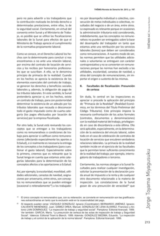 213
THEMIS64|RevistadeDerecho
THĒMIS-Revista de Derecho 64. 2013. p. 197
pero no para advertir a los trabajadores que
la contribución realizada les brinda derecho a
determinadas prestaciones, entre ellas, la de
la seguridad social. Ciertamente, en virtud del
convenio entre Sunat y el Ministerio de Traba-
jo, es posible que se utilice las fiscalizaciones
laborales de la Sunat para efectos de que el
Ministerio de Trabajo aprecie el cumplimiento
de la normativa propiamente laboral.
Como se conoce, en el Derecho Laboral los he-
chos son lo determinante para concluir si nos
encontramos o no ante una relación laboral,
por encima del contrato de locación de servi-
cios y los recibos por honorarios profesiona-
les que se suscriban. A ello, se le denomina
principio de primacía de la realidad: Cuando
en los hechos se aprecia la existencia de los
elementos esenciales del contrato de trabajo,
se generan los derechos y beneficios sociales
laborales y, además, la obligación de pago de
los tributos laborales. En este sentido, la Sunat
pretendería apreciar si, en los hechos, existe
un contrato de trabajo, para con posterioridad
determinar la existencia de un adeudo por los
tributos laborales que recauda o desconocer
todo el gasto imputado como de cuarta cate-
goría (los pagos efectuados por locación de
servicios) por la empresa fiscalizada.
Por otro lado, la Sunat está revisando los con-
ceptos que se entregan a los trabajadores
como no remunerativos o condiciones de tra-
bajo para apreciar si califican como remunera-
ciones (afectando especialmente los aportes a
EsSalud), o si realmente es necesaria la entrega
de los conceptos a los trabajadores (para cues-
tionar el gasto laboral). Especialmente sobre
lo primero, creemos que es relevante que la
Sunat tenga en cuenta que estamos ante cate-
gorías laborales para la determinación de los
conceptos afectos a las aportaciones a EsSalud.
Así,porejemplo,laescolaridad,movilidad,utili-
dades adicionales, canastas de navidad, asigna-
ciones por aniversario, entre otros, son concep-
tos no remunerativos que se pueden entregar
(ocasional o reiteradamente19
) a los trabajado-
res por desempeño individual o colectivo, con-
secución de metas individuales o colectivas, re-
sultados del negocio o de un área, entre otros.
Lo expresado es relevante porque en ocasiones
la administración tributaria está considerando,
indebidamente, que los conceptos no remune-
rativos no pueden ser entregados sobre la base
del desempeño del trabajador en tanto que
estamos ante una retribución por los servicios
laborales (bonos) que deben ser considerados
como remuneraciones. A nuestro modo de ver,
las normas permiten que las utilidades adicio-
nales o voluntarias se entreguen con carácter
contraprestativo y no se convierten en remune-
raciones porque las normas han excluido a las
utilidades, escolaridad, canastas de navidad, y
otras del concepto de remuneraciones, sin im-
portar el origen o sustento de las mismas.
B.	 Facultades de fiscalización: Presunción
de certeza
Sin duda, lo central en las inspecciones es
apreciar si procede la aplicación del principio
de “Primacía de la Realidad” (Realidad Econó-
mica, en los términos del Título Preliminar del
Código Tributario). Este principio impone la
necesaria confrontación de los actos formales
(contratos, documentos y denominaciones)
con la realidad material del trabajo, privilegian-
do en caso de discordancia a esta última. Ello
será aplicable, especialmente, en la determina-
ción de la existencia del vínculo laboral, sobre
todo en el caso de celebración de contratos de
locación de servicios que encubren verdaderas
relaciones laborales. La primacía de la realidad
también incide en el ejercicio de las facultades
que le permitan tener suficiente conocimiento
de la realidad del trabajo; por ejemplo, interro-
gatorio de trabajadores o terceros.
Ciertamente, las normas otorgan a la Sunat fa-
cultades para realizar cualquier investigación,
solicitar la presentación de la declaración jura-
da anual de impuesto a la renta y de cualquier
otro documento relacionado a la materia de
inspección. Las constataciones de la Sunat
gozan de una presunción de veracidad20
que
19
	 El único concepto no remunerativo que, con su reiteración, se convierte en remuneración son las gratificacio-
nes extraordinarias en tanto que la exclusión está en la ocasionalidad del pago.
20
	 Al respecto pueden verse: VÁZQUEZ GONZÁLEZ, Ignacio (Coordinador); BERNARDO JIMÉNEZ, Ignacio;
CALVENTE MENÉNDEZ, Juan; GÁMEZ OREA, Manuel, GONZÁLEZ DE LENA ÁLVAREZ, Francisco y An-
tonio LAIN DOMÍNGUEZ. “La inspección de trabajo y seguridad social”. Pamplona: Editorial Aranzadi. 1999.
Ver también: GARCIA, María. “La presunción de certeza de las actas de inspección de trabajo y Seguridad
Social”. Valencia: Editorial Tirant lo Blanch. 1999. Además: GONZALEZ BIEDMA, Eduardo. “La inspección
de trabajo y el control de la aplicación de la norma laboral”. Pamplona: Editorial Aranzadi. 1999.
JorgeToyamaMiyagusuku
 