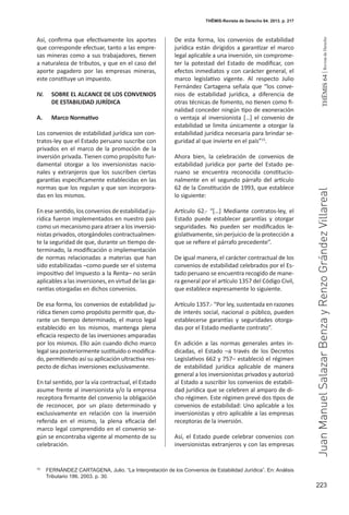223
THEMIS64|RevistadeDerecho
Así, confirma que efectivamente los aportes
que corresponde efectuar, tanto a las empre-
sas mineras como a sus trabajadores, tienen
a naturaleza de tributos, y que en el caso del
aporte pagadero por las empresas mineras,
este constituye un impuesto.
IV.	 SOBRE EL ALCANCE DE LOS CONVENIOS
DE ESTABILIDAD JURÍDICA
A.	 Marco Normativo
Los convenios de estabilidad jurídica son con-
tratos-ley que el Estado peruano suscribe con
privados en el marco de la promoción de la
inversión privada. Tienen como propósito fun-
damental otorgar a los inversionistas nacio-
nales y extranjeros que los suscriben ciertas
garantías específicamente establecidas en las
normas que los regulan y que son incorpora-
das en los mismos.
En ese sentido, los convenios de estabilidad ju-
rídica fueron implementados en nuestro país
como un mecanismo para atraer a los inversio-
nistas privados, otorgándoles contractualmen-
te la seguridad de que, durante un tiempo de-
terminado, la modificación o implementación
de normas relacionadas a materias que han
sido estabilizadas –como puede ser el sistema
impositivo del Impuesto a la Renta– no serán
aplicables a las inversiones, en virtud de las ga-
rantías otorgadas en dichos convenios.
De esa forma, los convenios de estabilidad ju-
rídica tienen como propósito permitir que, du-
rante un tiempo determinado, el marco legal
establecido en los mismos, mantenga plena
eficacia respecto de las inversiones amparadas
por los mismos. Ello aún cuando dicho marco
legal sea posteriormente sustituido o modifica-
do, permitiendo así su aplicación ultractiva res-
pecto de dichas inversiones exclusivamente.
En tal sentido, por la vía contractual, el Estado
asume frente al inversionista y/o la empresa
receptora firmante del convenio la obligación
de reconocer, por un plazo determinado y
exclusivamente en relación con la inversión
referida en el mismo, la plena eficacia del
marco legal comprendido en el convenio se-
gún se encontraba vigente al momento de su
celebración.
De esta forma, los convenios de estabilidad
jurídica están dirigidos a garantizar el marco
legal aplicable a una inversión, sin comprome-
ter la potestad del Estado de modificar, con
efectos inmediatos y con carácter general, el
marco legislativo vigente. Al respecto Julio
Fernández Cartagena señala que “los conve-
nios de estabilidad jurídica, a diferencia de
otras técnicas de fomento, no tienen como fi-
nalidad conceder ningún tipo de exoneración
o ventaja al inversionista […] el convenio de
estabilidad se limita únicamente a otorgar la
estabilidad jurídica necesaria para brindar se-
guridad al que invierte en el país”15
.
Ahora bien, la celebración de convenios de
estabilidad jurídica por parte del Estado pe-
ruano se encuentra reconocida constitucio-
nalmente en el segundo párrafo del artículo
62 de la Constitución de 1993, que establece
lo siguiente:
Artículo 62.- “[…] Mediante contratos-ley, el
Estado puede establecer garantías y otorgar
seguridades. No pueden ser modificados le-
gislativamente, sin perjuicio de la protección a
que se refiere el párrafo precedente”.
De igual manera, el carácter contractual de los
convenios de estabilidad celebrados por el Es-
tado peruano se encuentra recogido de mane-
ra general por el artículo 1357 del Código Civil,
que establece expresamente lo siguiente.
Artículo 1357.- “Por ley, sustentada en razones
de interés social, nacional o público, pueden
establecerse garantías y seguridades otorga-
das por el Estado mediante contrato”.
En adición a las normas generales antes in-
dicadas, el Estado –a través de los Decretos
Legislativos 662 y 757– estableció el régimen
de estabilidad jurídica aplicable de manera
general a los inversionistas privados y autorizó
al Estado a suscribir los convenios de estabili-
dad jurídica que se celebren al amparo de di-
cho régimen. Este régimen prevé dos tipos de
convenios de estabilidad: Uno aplicable a los
inversionistas y otro aplicable a las empresas
receptoras de la inversión.
Así, el Estado puede celebrar convenios con
inversionistas extranjeros y con las empresas
15
	 FERNÁNDEZ CARTAGENA, Julio. “La Interpretación de los Convenios de Estabilidad Jurídica”. En: Análisis
Tributario 186. 2003. p. 30.
THĒMIS-Revista de Derecho 64. 2013. p. 217
JuanManuelSalazarBenzayRenzoGrándezVillareal
 