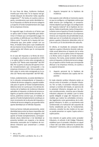 227
THEMIS64|RevistadeDerecho
En esa línea de ideas, Guillermo Grellaud,
enseña que renta neta “es la riqueza real ge-
nerada después de descontar todas aquellas
erogaciones”26
. Por tanto, en cuanto a este as-
pecto, consideramos que existe identidad en-
tre el Impuesto a la Renta de tercera categoría
y el aporte al Fondo Complementario de cargo
de las empresas mineras.
En segundo lugar, la alícuota es el factor que
se aplica sobre la base imponible para deter-
minar el tributo que corresponderá pagar. En
ese sentido, es definida por Luis Alberto Araoz
Villena como “la parte de la riqueza del con-
tribuyente que, para poder cumplir con sus
fines, el Estado toma para sí por establecerlo
de esa manera la Ley tributaria. Es la cuota del
sujeto pasivo del tributo que le corresponde
al Estado”27
.
En el caso del Impuesto a la Renta de terce-
ra categoría, la alícuota es equivalente al 30%
y se aplica sobre la renta neta consignada en
la casilla 110 “Renta neta Imponible” del PDT
682. Por su parte, la alícuota del aporte al Fon-
do Complementario que corresponde a las
empresas mineras es 0.5%. Este se aplica tam-
bién sobre la renta neta consignada en la ca-
silla 110 “Renta neta Imponible” del PDT 682.
Si bien, evidentemente, no existe identidad en-
tre la alícuota correspondiente al Impuesto a
la Renta de tercera categoría y aquella estable-
cida para el aporte al Fondo Complementario,
debemos tener en cuenta que si los demás ele-
mentos de la hipótesis de incidencia tributaria
aplicables al Impuesto a la Renta de tercera ca-
tegoría y al aporte a dicho fondo coinciden. En-
tonces, podremos concluir que, en realidad, el
aporte al Fondo Complementario constituye un
mero incremento de la alícuota del Impuesto a
la Renta de tercera categoría, por guardar dicho
aporte identidad con el referido impuesto.
Como ya hemos indicado previamente, existe
identidad plena entre las bases imponibles del
Impuesto a la Renta de tercera categoría y del
aporte al Fondo Complementario, correspon-
diendo ahora determinar si tal identidad se
presenta también con respecto a los demás
elementos esenciales de la hipótesis de inci-
dencia tributaria que caracterizan a ambos
impuestos.
2. 	 Aspecto temporal de la hipótesis de
incidencia
Este aspecto está referido al momento exacto
en que se configura, o el legislador estima que
debe tenerse por configurada, el comporta-
miento objetivo que da lugar a la configuración
del “aspecto material” de la hipótesis de inci-
dencia. Sobre el particular, tanto el Impuesto a
la Renta como el aporte al Fondo Complemen-
tario que corresponde efectuar a las empresas
mineras son impuestos de periodicidad anual,
dado que son el resultado de computar los in-
gresos y gastos tributarios obtenidos entre el
1 de enero y el 31 de diciembre de cada año.
En efecto, el resultado de computar dichos
ingresos y gastos tributarios durante cada pe-
riodo anual determina el importe de la renta
neta sobre la cual se aplica tanto el Impuesto
a la Renta como el aporte al Fondo Comple-
mentario. Por tanto, existe también identidad
entre el Impuesto a la Renta de tercera catego-
ría y el aporte a dicho Fondo que corresponde
efectuar a las empresas mineras, en cuanto a
su aspecto temporal.
3. 	 Aspecto personal de la hipótesis de
incidencia tributaria (los sujetos del im-
puesto)
En toda relación jurídica tributaria existe un
vínculo entre el acreedor y el deudor tributa-
rio. Por un lado, el acreedor tributario actúa
siempre a nombre del Estado, en ejercicio de
la potestad tributaria otorgada por las nor-
mas constitucionales, mientras que el deudor
tributario adquiere tal calidad y por lo tanto
queda obligado al pago del impuesto en la
medida que realice las actividades enmarca-
das legalmente como generadoras de la obli-
gación tributaria. Es decir, su nacimiento está
condicionado a la realización del supuesto de
hecho establecido por ley. Es fundamental,
entonces, estudiar los dos modos en los que
se puede presentar un sujeto: Sujeto activo o
sujeto pasivo.
Con relación al sujeto activo como acreedor
tributario, el artículo 4 del Código Tributario
establece que el acreedor tributario es aquel
a favor del cual debe realizarse la prestación
tributaria28
. Asimismo, sólo se consideran dos
26
	 Ibíd. p. 972.
27
	 ARAOZ VILLENA, Luis Alberto. Op. cit. p. 46.
THĒMIS-Revista de Derecho 64. 2013. p. 217
JuanManuelSalazarBenzayRenzoGrándezVillareal
 