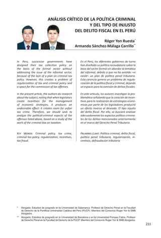 233
ANÁLISIS CRÍTICO DE LA POLÍTICA CRIMINAL
Y DEL TIPO DE INJUSTO
DEL DELITO FISCAL EN EL PERÚ
Róger Yon Ruesta*
Armando Sánchez-Málaga Carrillo**
*	 Abogado. Estudios de posgrado en la Universidad de Salamanca. Profesor de Derecho Penal en la Facultad
de Derecho de la Pontificia Universidad Católica del Perú (PUCP). Miembro del Consorcio Roger Yon & SMB
Abogados.
** 	 Abogado. Estudios de posgrado en la Universidad de Barcelona y en la Universidad Pompeu Fabra. Profesor
de Derecho Penal en la Facultad de Derecho de la PUCP. Miembro del Consorcio Roger Yon & SMB Abogados.
En el Perú, los diferentes gobiernos de turno
han diseñado su política recaudatoria sobre la
base del sector formal sin abordar la temática
del informal, debido a que no ha existido –ni
existe– un plan de política penal tributaria.
Esta carencia genera un problema de regula-
rización de la política fiscal y criminal, dejando
un espacio para la comisión de delitos fiscales.
En este artículo, los autores investigan la pro-
blemática señalando que la creación de incen-
tivos para la realización de estrategias econó-
micas por parte de los legisladores producirá
un efecto inverso al deseado: El tipo injusto
del delito fiscal. Por ello, se buscará analizar
adecuadamente los aspectos político-crimina-
les de los delitos mencionados anteriormente
en el marco del Derecho Penal Tributario.
In Peru, successive governments have
designed their tax collection policy on
the basis of the formal sector without
addressing the issue of the informal sector,
because of the lack of a plan on criminal tax
policy. However, this creates a problem of
regularization of tax and criminal policy and
a space for the commission of tax offenses.	
In the present article, the authors do research
aboutthesubject,notingthatwhenlegislators
create incentives for the management
of economic strategies, it produces an
undesirable effect: it creates room for unfair
tax crime. Therefore, we should seek to
analyze the political-criminal aspects of the
offenses listed above, based on a study of the
work of the criminal law on taxation.
Palabras clave: Política criminal, delito fiscal,
política penal tributaria, regularización, in-
centivos, defraudación tributaria
Key Words: Criminal policy, tax crime,
criminal tax policy, regularization, incentives,
tax fraud.
 