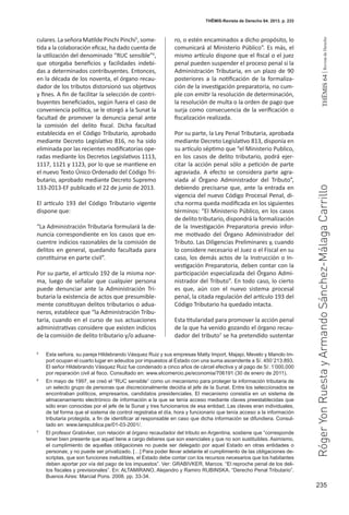 235
THEMIS64|RevistadeDerecho
THĒMIS-Revista de Derecho 64. 2013. p. 233
culares. La señora Matilde Pinchi Pinchi5
, some-
tida a la colaboración eficaz, ha dado cuenta de
la utilización del denominado “RUC sensible”6
,
que otorgaba beneficios y facilidades indebi-
das a determinados contribuyentes. Entonces,
en la década de los noventa, el órgano recau-
dador de los tributos distorsionó sus objetivos
y fines. A fin de facilitar la selección de contri-
buyentes beneficiados, según fuera el caso de
conveniencia política, se le otorgó a la Sunat la
facultad de promover la denuncia penal ante
la comisión del delito fiscal. Dicha facultad
establecida en el Código Tributario, aprobado
mediante Decreto Legislativo 816, no ha sido
eliminada por las recientes modificatorias ope-
radas mediante los Decretos Legislativos 1113,
1117, 1121 y 1123, por lo que se mantiene en
el nuevo Texto Único Ordenado del Código Tri-
butario, aprobado mediante Decreto Supremo
133-2013-EF publicado el 22 de junio de 2013.
El artículo 193 del Código Tributario vigente
dispone que:
“La Administración Tributaria formulará la de-
nuncia correspondiente en los casos que en-
cuentre indicios razonables de la comisión de
delitos en general, quedando facultada para
constituirse en parte civil”.
Por su parte, el artículo 192 de la misma nor-
ma, luego de señalar que cualquier persona
puede denunciar ante la Administración Tri-
butaria la existencia de actos que presumible-
mente constituyan delitos tributarios o adua-
neros, establece que “la Administración Tribu-
taria, cuando en el curso de sus actuaciones
administrativas considere que existen indicios
de la comisión de delito tributario y/o aduane-
ro, o estén encaminados a dicho propósito, lo
comunicará al Ministerio Público”. Es más, el
mismo artículo dispone que el fiscal o el juez
penal pueden suspender el proceso penal si la
Administración Tributaria, en un plazo de 90
posteriores a la notificación de la formaliza-
ción de la investigación preparatoria, no cum-
ple con emitir la resolución de determinación,
la resolución de multa o la orden de pago que
surja como consecuencia de la verificación o
fiscalización realizada.
Por su parte, la Ley Penal Tributaria, aprobada
mediante Decreto Legislativo 813, disponía en
su artículo séptimo que “el Ministerio Publico,
en los casos de delito tributario, podrá ejer-
citar la acción penal sólo a petición de parte
agraviada. A efecto se considera parte agra-
viada al  Órgano Administrador del Tributo”,
debiendo precisarse que, ante la entrada en
vigencia del nuevo Código Procesal Penal, di-
cha norma queda modificada en los siguientes
términos: “El Ministerio Público, en los casos
de delito tributario, dispondrá la formalización
de la Investigación Preparatoria previo infor-
me motivado del  Órgano Administrador del
Tributo. Las Diligencias Preliminares y, cuando
lo considere necesario el Juez o el Fiscal en su
caso, los demás actos de la Instrucción o In-
vestigación Preparatoria, deben contar con la
participación especializada del Órgano Admi-
nistrador del Tributo”. En todo caso, lo cierto
es que, aún con el nuevo sistema procesal
penal, la citada regulación del artículo 193 del
Código Tributario ha quedado intacta.
Esta titularidad para promover la acción penal
de la que ha venido gozando el órgano recau-
dador del tributo7
se ha pretendido sustentar
5
	 Esta señora, su pareja Hildebrando Vásquez Ruiz y sus empresas Matty Import, Majapi, Mevelo y Manolo Im-
port ocupan el cuarto lugar en adeudos por impuestos al Estado con una suma ascendente a S/. 450´213.893.
El señor Hildebrando Vásquez Ruiz fue condenado a cinco años de cárcel efectiva y al pago de S/. 1’000,000
por reparación civil al fisco. Consultado en: www.elcomercio.pe/economia/706191 (30 de enero de 2011).
6
	 En mayo de 1997, se creó el “RUC sensible” como un mecanismo para proteger la información tributaria de
un selecto grupo de personas que discrecionalmente decidía el jefe de la Sunat. Entre los seleccionados se
encontraban políticos, empresarios, candidatos presidenciales. El mecanismo consistía en un sistema de
almacenamiento electrónico de información a la que se tenía acceso mediante claves preestablecidas que
sólo eran conocidas por el jefe de la Sunat y tres funcionarios de esa entidad. Las claves eran individuales,
de tal forma que el sistema de control registraba el día, hora y funcionario que tenía acceso a la información
tributaria protegida, a fin de identificar al responsable en caso que dicha información se difundiera. Consul-
tado en: www.larepublica.pe/01-03-2001/.
7
	 El profesor Grabivker, con relación al órgano recaudador del tributo en Argentina, sostiene que “corresponde
tener bien presente que aquel tiene a cargo deberes que son esenciales y que no son sustituibles. Asimismo,
el cumplimiento de aquellas obligaciones no puede ser delegado por aquel Estado en otras entidades o
personas; y no puede ser privatizado. […] Para poder llevar adelante el cumplimiento de las obligaciones de-
scriptas, que son funciones ineludibles, el Estado debe contar con los recursos necesarios que los habitantes
deben aportar por vía del pago de los impuestos”. Ver: GRABIVKER, Marcos. “El reproche penal de los deli-
tos fiscales y previsionales”. En: ALTAMIRANO, Alejandro y Ramiro RUBINSKA. “Derecho Penal Tributario”.
Buenos Aires: Marcial Pons. 2008. pp. 33-34.
RógerYonRuestayArmandoSánchez-MálagaCarrillo
 