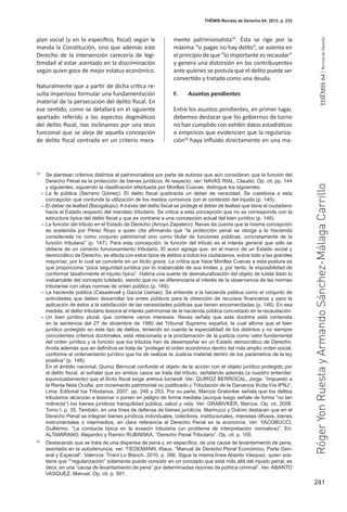 241
THEMIS64|RevistadeDerecho
THĒMIS-Revista de Derecho 64. 2013. p. 233
plan social (y en lo específico, fiscal) según le
manda la Constitución, sino que además este
Derecho de la intervención carecería de legi-
timidad al estar asentado en la discriminación
según quien goce de mejor estatus económico.
Naturalmente que a partir de dicha crítica re-
sulta imperioso formular una fundamentación
material de la persecución del delito fiscal. En
ese sentido, como se detallará en el siguiente
apartado referido a los aspectos dogmáticos
del delito fiscal, nos inclinamos por una tesis
funcional que se aleja de aquella concepción
de delito fiscal centrada en un criterio mera-
mente patrimonialista19
. Ésta se rige por la
máxima “si pagas no hay delito”, se asienta en
el principio de que “lo importante es recaudar”
y genera una distorsión en los contribuyentes
ante quienes se postula que el delito puede ser
convertido y tratado como una deuda.
F.	 Asuntos pendientes
Entre los asuntos pendientes, en primer lugar,
debemos destacar que los gobiernos de turno
no han cumplido con exhibir datos estadísticos
o empíricos que evidencien que la regulariza-
ción20
haya influido directamente en una ma-
19
	 Se plantean criterios distintos al patrimonialista por parte de autores que aún consideran que la función del
Derecho Penal es la protección de bienes jurídicos. Al respecto, ver: NAVAS RIAL, Claudio. Op. cit. pp. 144
y siguientes, siguiendo la clasificación efectuada por Morillas Cuevas, distingue los siguientes:
–	La fe pública (Serrano Gómez): El delito fiscal quebranta un deber de veracidad. Se cuestiona a esta
concepción que confunde la utilización de los medios comisivos con el contenido del injusto (p. 145).
–	El deber de lealtad (Bacigalupo): A través del delito fiscal se protege el deber de lealtad que tiene el ciudadano
hacia el Estado respecto del mandato tributario. Se critica a esta concepción que no se corresponde con la
estructura típica del delito fiscal y que es contraria a una concepción actual del bien jurídico (p. 146).
–	La función del tributo en el Estado de Derecho (Arroyo Zapatero): Navas da cuenta que la misma concepción
es sostenida por Pérez Royo a quien cita afirmando que “la protección penal se otorga a la Hacienda
considerada no como conjunto patrimonial sino como titular de funciones públicas, concretamente de la
función tributaria” (p. 147). Para esta concepción, la función del tributo es el interés general que sólo se
obtiene de un correcto funcionamiento tributario. El autor agrega que, en el marco de un Estado social y
democrático de Derecho, se afecta con estos tipos de delitos a todos los ciudadanos, sobre todo a las grandes
mayorías, por lo cual se convierte en un ilícito grave. La crítica que hace Morillas Cuevas a esta postura es
que proporciona “poca seguridad jurídica por lo inabarcable de sus límites y, por tanto, la imposibilidad de
conformar taxativmente el injusto típico”. Habría una suerte de desnaturalización del objeto de tutela dado lo
inabarcable del concepto tutelado, siendo que no se diferenciaría el interés de la observancia de las normas
tributarias con otras normas de orden público (p. 149).
–	La hacienda pública (Casadevall y García Llamas): Se entiende a la hacienda pública como el conjunto de
actividades que deben desarrollar los entes públicos para la obtención de recursos financieros y para la
aplicación de éstos a la satisfacción de las necesidades públicas que tienen encomendadas (p. 148). En esa
medida, el delito tributario lesiona el interés patrimonial de la hacienda pública concretado en la recaudación.
–	Un bien jurídico plural, que contiene varios intereses: Navas señala que esta doctrina está contenida
en la sentencia del 27 de diciembre de 1990 del Tribunal Supremo español, la cual afirma que el bien
jurídico protegido en este tipo de delitos, teniendo en cuenta la especialidad de los distintos y no siempre
coincidentes criterios doctrinales, está relacionada a la proclamación de la justicia como valor fundamental
del orden jurídico y la función que los tributos han de desempeñar en un Estado democrático de Derecho.
Anota además que en definitiva se trata de “proteger el orden económico dentro del más amplio orden social,
conforme el ordenamiento jurídico que ha de realizar la Justicia material dentro de los parámetros de la ley
positiva” (p. 148).
	 En el ámbito nacional, Quiroz Berrocal confunde el objeto de la acción con el objeto jurídico protegido por
el delito fiscal, al señalar que en ambos casos se trata del tributo, señalando además (a nuestro entender,
equivocadamente) que el ilícito fiscal exige animus lucrandi. Ver: QUIROZ BERROCAL, Jorge. “Impuesto a
la Renta Neta Oculta, por incremento patrimonial no justificado y Tributación de la Ganancia Ilícita Vía IPNJ”.
Lima: Editorial Ius Tributarius. 2007. pp. 246 y 253. Por su parte, Marcos Grabivker señala que los delitos
tributarios alcanzan a lesionar o ponen en peligro de forma mediata (aunque luego señale de forma “no tan
indirecta”) los bienes jurídicos tranquilidad pública, salud y vida. Ver: GRABIVKER, Marcos. Op. cit. 2008.
Tomo I. p. 35. También, en una línea de defensa de bienes jurídicos, Marinucci y Dolcini destacan que en el
Derecho Penal se integran bienes jurídicos individuales, colectivos, institucionales, intereses difusos, bienes
instrumentales o intermedios, en clara referencia al Derecho Penal en la economía. Ver: YACOBUCCI,
Guillermo. “La conducta típica en la evasión tributaria (un problema de interpretación normativa)”. En:
ALTAMIRANO, Alejandro y Ramiro RUBINSKA. “Derecho Penal Tributario”. Op. cit. p. 105.
20
	 Destacando que se trata de una dispensa de pena y, en específico, de una causa de levantamiento de pena,
asentada en la autodenuncia, ver: TIEDEMANN, Klaus. “Manual de Derecho Penal Económico, Parte Gen-
eral y Especial”. Valencia: Tirant Lo Blanch, 2010. p. 266. Sigue la misma línea Abanto Vásquez, quien sos-
tiene que ““regularización” solamente puede consistir en un concepto que está más allá del injusto penal; es
decir, en una “causa de levantamiento de pena” por determinadas razones de política criminal”. Ver: ABANTO
VASQUEZ, Manuel. Op. cit. p. 501.
RógerYonRuestayArmandoSánchez-MálagaCarrillo
 