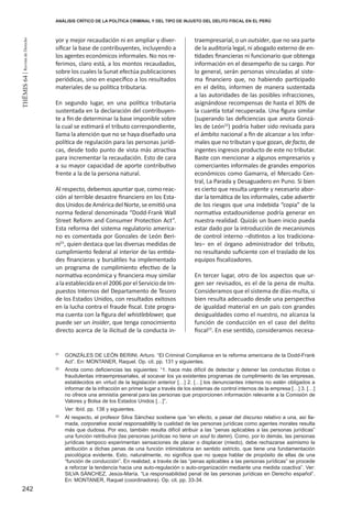242
THEMIS64|RevistadeDerecho
yor y mejor recaudación ni en ampliar y diver-
sificar la base de contribuyentes, incluyendo a
los agentes económicos informales. No nos re-
ferimos, claro está, a los montos recaudados,
sobre los cuales la Sunat efectúa publicaciones
periódicas, sino en específico a los resultados
materiales de su política tributaria.
En segundo lugar, en una política tributaria
sustentada en la declaración del contribuyen-
te a fin de determinar la base imponible sobre
la cual se estimará el tributo correspondiente,
llama la atención que no se haya diseñado una
política de regulación para las personas jurídi-
cas, desde todo punto de vista más atractiva
para incrementar la recaudación. Esto de cara
a su mayor capacidad de aporte contributivo
frente a la de la persona natural.
Al respecto, debemos apuntar que, como reac-
ción al terrible desastre financiero en los Esta-
dosUnidosdeAméricadelNorte,seemitióuna
norma federal denominada “Dodd-Frank Wall
Street Reform and Consumer Protection Act”.
Esta reforma del sistema regulatorio america-
no es comentada por Gonzales de León Beri-
ni21
, quien destaca que las diversas medidas de
cumplimiento federal al interior de las entida-
des financieras y bursátiles ha implementado
un programa de cumplimiento efectivo de la
normativa económica y financiera muy similar
alaestablecidaenel2006porelServiciodeIm-
puestos Internos del Departamento de Tesoro
de los Estados Unidos, con resultados exitosos
en la lucha contra el fraude fiscal. Este progra-
ma cuenta con la figura del whistleblower, que
puede ser un insider, que tenga conocimiento
directo acerca de la ilicitud de la conducta in-
traempresarial, o un outsider, que no sea parte
de la auditoría legal, ni abogado externo de en-
tidades financieras ni funcionario que obtenga
información en el desempeño de su cargo. Por
lo general, serán personas vinculadas al siste-
ma financiero que, no habiendo participado
en el delito, informen de manera sustentada
a las autoridades de las posibles infracciones,
asignándose recompensas de hasta el 30% de
la cuantía total recuperada. Una figura similar
(superando las deficiencias que anota Gonzá-
les de León22
) podría haber sido revisada para
el ámbito nacional a fin de alcanzar a los infor-
males que no tributan y que gozan, de facto, de
ingentes ingresos producto de este no tributar.
Baste con mencionar a algunos empresarios y
comerciantes informales de grandes emporios
económicos como Gamarra, el Mercado Cen-
tral, La Parada y Desaguadero en Puno. Si bien
es cierto que resulta urgente y necesario abor-
dar la temática de los informales, cabe advertir
de los riesgos que una indebida “copia” de la
normativa estadounidense podría generar en
nuestra realidad. Quizás un buen inicio pueda
estar dado por la introducción de mecanismos
de control interno –distintos a los tradiciona-
les– en el órgano administrador del tributo,
no resultando suficiente con el traslado de los
equipos fiscalizadores.
En tercer lugar, otro de los aspectos que ur-
gen ser revisados, es el de la pena de multa.
Consideramos que el sistema de días-multa, si
bien resulta adecuado desde una perspectiva
de igualdad material en un país con grandes
desigualdades como el nuestro, no alcanza la
función de conducción en el caso del delito
fiscal23
. En ese sentido, consideramos necesa-
21
	 Gonzáles de León Berini, Arturo. “El Criminal Compliance en la reforma americana de la Dodd-Frank
Act”. En: MONTANER, Raquel. Op. cit. pp. 131 y siguientes.
22
	 Anota como deficiencias las siguientes: “1. hace más difícil de detectar y detener las conductas ilícitas o
fraudulentas intraempresariales, al socavar los ya existentes programas de cumplimiento de las empresas,
establecidos en virtud de la legislación anterior […] 2. […] los denunciantes internos no estén obligados a
informar de la infracción en primer lugar a través de los sistemas de control internos de la empresa […] 3. […]
no ofrece una amnistía general para las personas que proporcionen información relevante a la Comisión de
Valores y Bolsa de los Estados Unidos […]”.
	 Ver: Ibíd. pp. 138 y siguientes.
23
	 Al respecto, el profesor Silva Sánchez sostiene que “en efecto, a pesar del discurso relativo a una, así lla-
mada, corporative social responsabilitiy la cualidad de las personas jurídicas como agentes morales resulta
más que dudosa. Por eso, también resulta difícil atribuir a las “penas aplicables a las personas jurídicas”
una función retributiva (las personas jurídicas no tiene un soul to damn). Como, por lo demás, las personas
jurídicas tampoco experimentan sensaciones de placer o displacer (miedo), debe rechazarse asimismo la
atribución a dichas penas de una función intimidatoria en sentido estricto, que tiene una fundamentación
psicológica evidente. Esto, naturalmente, no significa que no quepa hablar de propósito de ellas de una
“función de conducción”. En realidad, a través de las “penas aplicables a las personas jurídicas” se procede
a reforzar la tendencia hacia una auto-regulación o auto-organización mediante una medida coactiva”. Ver:
SILVA SÁNCHEZ, Jesús-María. “La responsabilidad penal de las personas jurídicas en Derecho español”.
En: MONTANER, Raquel (coordinadora). Op. cit. pp. 33-34.
ANÁLISIS CRÍTICO DE LA POLÍTICA CRIMINAL Y DEL TIPO DE INJUSTO DEL DELITO FISCAL EN EL PERÚ
 