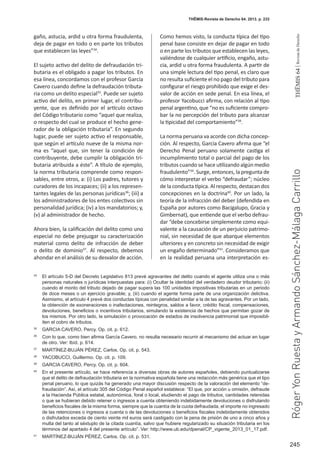 245
THEMIS64|RevistadeDerecho
THĒMIS-Revista de Derecho 64. 2013. p. 233
gaño, astucia, ardid u otra forma fraudulenta,
deja de pagar en todo o en parte los tributos
que establecen las leyes”34
.
El sujeto activo del delito de defraudación tri-
butaria es el obligado a pagar los tributos. En
esa línea, concordamos con el profesor García
Cavero cuando define la defraudación tributa-
ria como un delito especial35
. Puede ser sujeto
activo del delito, en primer lugar, el contribu-
yente, que es definido por el artículo octavo
del Código tributario como “aquel que realiza,
o respecto del cual se produce el hecho gene-
rador de la obligación tributaria”. En segundo
lugar, puede ser sujeto activo el responsable,
que según el artículo nueve de la misma nor-
ma es “aquel que, sin tener la condición de
contribuyente, debe cumplir la obligación tri-
butaria atribuida a éste”. A título de ejemplo,
la norma tributaria comprende como respon-
sables, entre otros, a: (i) Los padres, tutores y
curadores de los incapaces; (ii) a los represen-
tantes legales de las personas jurídicas36
; (iii) a
los administradores de los entes colectivos sin
personalidad jurídica; (iv) a los mandatorios; y,
(v) al administrador de hecho.
Ahora bien, la calificación del delito como uno
especial no debe prejuzgar su caracterización
material como delito de infracción de deber
o delito de dominio37
. Al respecto, debemos
ahondar en el análisis de su desvalor de acción.
Como hemos visto, la conducta típica del tipo
penal base consiste en dejar de pagar en todo
o en parte los tributos que establecen las leyes,
valiéndose de cualquier artificio, engaño, astu-
cia, ardid u otra forma fraudulenta. A partir de
una simple lectura del tipo penal, es claro que
no resulta suficiente el no pago del tributo para
configurar el riesgo prohibido que exige el des-
valor de acción en sede penal. En esa línea, el
profesor Yacobucci afirma, con relación al tipo
penal argentino, que “no es suficiente compro-
bar la no percepción del tributo para alcanzar
la tipicidad del comportamiento”38
.
La norma peruana va acorde con dicha concep-
ción. Al respecto, García Cavero afirma que “el
Derecho Penal peruano solamente castiga el
incumplimiento total o parcial del pago de los
tributos cuando se hace utilizando algún medio
fraudulento”39
. Surge, entonces, la pregunta de
cómo interpretar el verbo “defraudar”; núcleo
de la conducta típica. Al respecto, destacan dos
concepciones en la doctrina40
. Por un lado, la
teoría de la infracción del deber (defendida en
España por autores como Bacigalupo, Gracia y
Gimbernat), que entiende que el verbo defrau-
dar “debe concebirse simplemente como equi-
valente a la causación de un perjuicio patrimo-
nial, sin necesidad de que abarque elementos
ulteriores y en concreto sin necesidad de exigir
un engaño determinado”41
. Consideramos que
en la realidad peruana una interpretación es-
34
	 El artículo 5-D del Decreto Legislativo 813 prevé agravantes del delito cuando el agente utiliza una o más
personas naturales o jurídicas interpuestas para: (i) Ocultar la identidad del verdadero deudor tributario; (ii)
cuando el monto del tributo dejado de pagar supera las 100 unidades impositivas tributarias en un periodo
de doce meses o un ejercicio gravable; y, (iii) cuando el agente forma parte de una organización delictiva.
Asimismo, el artículo 4 prevé dos conductas típicas con penalidad similar a la de las agravantes. Por un lado,
la obtención de exoneraciones o inafectaciones, reintegros, saldos a favor, crédito fiscal, compensaciones,
devoluciones, beneficios o incentivos tributarios, simulando la existencia de hechos que permitan gozar de
los mismos. Por otro lado, la simulación o provocación de estados de insolvencia patrimonial que imposibil-
iten el cobro de tributos.
35
	 GARCIA CAVERO, Percy. Op. cit. p. 612.
36
	 Con lo que, como bien afirma García Cavero, no resulta necesario recurrir al mecanismo del actuar en lugar
de otro. Ver: Ibíd. p. 614.
37
	 MARTÍNEZ-BUJÁN PÉREZ, Carlos. Op. cit. p. 543.
38
	 YACOBUCCI, Guillermo. Op. cit. p. 109.
39
	 GARCIA CAVERO, Percy. Op. cit. p. 604.
40
	 En el presente artículo, se hace referencia a diversas obras de autores españoles, debiendo puntualizarse
que el delito de defraudación tributaria en la normativa española tiene una redacción más genérica que el tipo
penal peruano, lo que quizás ha generado una mayor discusión respecto de la valoración del elemento “de-
fraudación”. Así, el artículo 305 del Código Penal español establece: “El que, por acción u omisión, defraude
a la Hacienda Pública estatal, autonómica, foral o local, eludiendo el pago de tributos, cantidades retenidas
o que se hubieran debido retener o ingresos a cuenta obteniendo indebidamente devoluciones o disfrutando
beneficios fiscales de la misma forma, siempre que la cuantía de la cuota defraudada, el importe no ingresado
de las retenciones o ingresos a cuenta o de las devoluciones o beneficios fiscales indebidamente obtenidos
o disfrutados exceda de ciento veinte mil euros será castigado con la pena de prisión de uno a cinco años y
multa del tanto al séxtuplo de la citada cuantía, salvo que hubiere regularizado su situación tributaria en los
términos del apartado 4 del presente artículo”. Ver: http://www.ub.edu/dpenal/CP_vigente_2013_01_17.pdf.
41
	 MARTÍNEZ-BUJÁN PÉREZ, Carlos. Op. cit. p. 531.
RógerYonRuestayArmandoSánchez-MálagaCarrillo
 