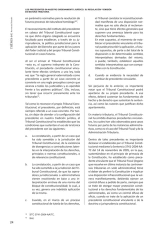 24
THEMIS64|RevistadeDerecho
en parámetro normativo para la resolución de
futuros procesos de naturaleza homóloga18
”.
El reconocimiento del instituto del precedente
en cabeza del Tribunal Constitucional supo-
ne que dicho órgano colegiado se encuentra
facultado para establecer, a través de su ju-
risprudencia, la política jurisdiccional para la
aplicación del Derecho por parte de los jueces
del Poder Judicial y del propio Tribunal Consti-
tucional en casos futuros.
Al ser el emisor el Tribunal Constitucional
–esto es, el supremo intérprete de la Cons-
titución, el precedente constitucional vincu-
lante tiene efectos similares a una ley, toda
vez que “la regla general externalizada como
precedente a partir de un caso concreto se
convierte en una regla preceptiva común que
alcanza a todos los justiciables y es oponible
frente a los poderes públicos”. Ello, incluso,
sin tener que recurrir previamente ante los
tribunales19
.
Tal como lo reconoce el propio Tribunal Cons-
titucional, el precedente, por definición, está
siempre referido a un caso concreto. Por tan-
to, sin dejar de atender a la configuración del
precedente en nuestra tradición jurídica, el
Tribunal Constitucional ha establecido que las
condiciones que sustentan el uso de la técnica
del precedente son las siguientes:
a.	 La constatación, a partir de un caso que
ha sido sometido a la jurisdicción del
Tribunal Constitucional, de la existencia
de divergencias o contradicciones laten-
tes en la interpretación de los derechos,
principios o normas constitucionales, o
de relevancia constitucional.
b.	 La constatación, a partir de un caso que
ha sido sometido a la jurisdicción del Tri-
bunal Constitucional, de que los opera-
dores jurisdiccionales o administrativos
vienen resolviendo en base a una in-
terpretación errónea de una norma del
bloque de constitucionalidad; lo cual, a
su vez, genera una indebida aplicación
de la misma.
c.	 Cuando, en el marco de un proceso
constitucional de tutela de los derechos,
el Tribunal constata la inconstitucionali-
dad manifiesta de una disposición nor-
mativa que no solo afecta al reclaman-
te, sino que tiene efectos generales que
suponen una amenaza latente para los
derechos fundamentales.
	 En este supuesto, al momento de esta-
blecer el precedente vinculante el tribu-
nal puede proscribir la aplicación, a futu-
ros supuestos, de parte o del total de la
disposición o de determinados sentidos
interpretativos derivados del mismo;
o puede, también, establecer aquellos
sentidos interpretativos que son compa-
tibles con la Constitución.
d.	 Cuando se evidencia la necesidad de
cambiar de precedente vinculante.
Sin perjuicio de lo anterior, es importante
notar que el Tribunal Constitucional podrá
apartarse de su propio precedente. A ese
efecto, deberá sustentar los fundamentos de
hecho y de derecho que sustentan la senten-
cia, así como las razones que justifican dicho
apartamiento.
En materia tributaria, el Tribunal Constitucio-
nal ha emitido diversos precedentes vinculan-
tes, los cuales han sido observados para casos
futuros por parte de las instancias administra-
tivas, como es el caso del Tribunal Fiscal y de la
Administración Tributaria.
Dentro de tales precedentes es importante
destacar el establecido por el Tribunal Consti-
tucional mediante la Sentencia 3741-2004-AA-
TC del 14 de noviembre de 2005, en la que,
sustentándose en el principio de primacía de
la Constitución, ha establecido como prece-
dente vinculante que el Tribunal Fiscal (órgano
que resuelve en última instancia las controver-
sias tributarias en sede administrativa) tiene
el deber de preferir la Constitución e inaplicar
una disposición infraconstitucional que la vul-
nera manifiestamente, debiendo ejercer un
control difuso a pedido de parte, siempre que
se trate de otorgar mayor protección consti-
tucional a los derechos fundamentales de los
administrados, así como un control difuso de
oficio, cuando se trate de la aplicación de un
precedente constitucional vinculante o de la
doctrina o jurisprudencia constitucional.
18
	 STC 3741-2004-AA/TC.
19
	 Ibíd.
LOS PRECEDENTES EN NUESTRO ORDENAMIENTO JURÍDICO: SU REGULACIÓN Y EMISIÓN
EN MATERIA TRIBUTARIA
 
