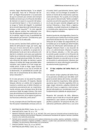 251
THEMIS64|RevistadeDerecho
THĒMIS-Revista de Derecho 64. 2013. p. 233
omisiva. Según Martínez-Buján, “si se adopta
la antecitada “tesis de la infracción del de-
ber”, se llegará forzosamente a la conclusión
de que la comisión por omisión será siempre
factible con tal de que a la infracción del deber
de declarar se asocie la causación del perjui-
cio patrimonial típico […]. Por el contrario, si
se acoge la “teoría del engaño”, la viabilidad
de la omisión dependerá del contenido que se
otorgue a este requisito”72
. En este segundo
grupo, algunos autores han elaborado crite-
rios de imputación objetiva a partir de los cua-
les se admite, según el caso, la posibilidad de
defraudación por omisión. Consideramos que
ésta última es la vía adecuada.
En ese camino, Sánchez-Ostiz sostiene que “el
delito de defraudación exige, por tanto, algo
más que el mero elemento de la cuantía de
la contribución no satisfecha. Lo propio de la
defraudación ha de venir de la suficiente enti-
dad de la conducta como para que podamos
hablar de un contenido material del delito que
rebasa el riesgo penal permitido. Por tanto, la
sola infracción del deber de declarar supone
rebasar el umbral del riesgo permitido admi-
nistrativo, pero todavía no el del riesgo per-
mitido penal. A éste se llega, según alcanzo,
si la Administración se ve, tras la omisión de
la declaración, sin posibilidad de acceder por
otras vías al conocimiento de los datos tribu-
tarios relevantes”73
.
En el caso peruano, la Ley penal ha preten-
dido zanjar la discusión. Al respecto, Abanto
Vásquez efectúa un análisis de la legislación
nacional y sostiene que el delito tributario se
caracteriza precisamente por ser mayoritaria-
mente omisivo, pues el propio tenor de la ley
sanciona el dejar de pagar tributos. Cita como
casos de omisiones la no declaración de un tri-
buto, la no retención, el no ingreso al patrimo-
nio fiscal de la retención, entre otros74
.
Es más, el propio artículo 2 del Decreto Legisla-
tivo 813 prevé modalidades omisivas como es
el ocultar, total o parcialmente, bienes, ingre-
sos o rentas; o el no entregar al acreedor tri-
butario el monto de las retenciones o percep-
ciones de tributos. Por su parte, en el artículo
5 que prevé el denominado “delito contable”,
se prevé una serie de supuestos omisivos75
. Tal
es el caso de quien estando obligado por las
normas tributarias a llevar libros y registros
contables, incumple totalmente la obligación;
o, no anota actos, operaciones, ingresos en los
libros y registros contables.
Desde el punto de vista dogmático, García Ca-
vero postula que el delito fiscal omisivo puede
presentarse de dos formas. Por un lado, “como
infracción de un deber de aseguramiento, en
la medida que no se impide que determinadas
fuentes de información administradas por el
obligado tributario lleven a una situación de
error a la administración tributaria respecto
de los tributos adeudos. […] Por otra parte,
la omisión puede consistir en la infracción de
un deber de salvamento, en la medida que el
obligado tributario no saca del error en el que
se encuentra la administración tributaria por
mantenerse en cierta información suministra-
da anteriormente (injerencia)76
”.
D.	 El tipo subjetivo del delito fiscal y el
error
Con relación al tipo subjetivo del delito fiscal,
la Ley peruana considera que sólo debe casti-
garse la versión dolosa del mismo, coincidien-
do con la doctrina mayoritaria. Debe además
apuntarse que el Decreto Legislativo 813 no
exige ningún elemento subjetivo distinto del
dolo, por lo que su exigencia a nivel jurispru-
dencial sólo podría ser considerada como una
fundamentación indebida de absoluciones77
.
Respecto del concepto de dolo, debemos
sostener que se trata de un asunto de capital
importancia y que merece un desarrollo es-
pecífico y posterior. Sin perjuicio de ello, con-
sideramos pertinente adherirnos a una serie
72
	 MARTÍNEZ-BUJÁN PÉREZ, Carlos. Op. cit. p. 534.
73
	 SÁNCHEZ-OSTIZ, Pablo. Op. cit. p. 119.
74
	 ABANTO VÁSQUEZ, Manuel. Op. cit. pp. 442-443. Cita como casos de conductas activas la solicitud de ex-
oneraciones mediante documentación fraguada y la declaración fraudulenta de ingresos menores o pérdidas
mayores a las realmente producidas.
75
	 También prevé supuestos comisivos como realizar anotaciones de cuentas, asientos, cantidades, nombres y
datos falsos en los libros y registros contables; o destruir u ocultar total o parcialmente los libros o registros
contables o los documentos relacionados con la tributación.
76
	 GARCIA CAVERO, Percy. Op. cit. pp. 620-621.
77
	 MARTÍNEZ-BUJÁN PÉREZ, Carlos. Op. cit. p. 544.
RógerYonRuestayArmandoSánchez-MálagaCarrillo
 