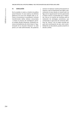 254
THEMIS64|RevistadeDerecho
IV. 	 CONCLUSIÓN
No ha existido ni existe un diseño de política
penal tributaria. En esta materia, los distintos
gobiernos de turno han dirigido todo su ac-
cionar a incrementar la recaudación, inclusive
transformando delitos dolosos consumados
–y hasta en proceso de investigación penal–
en simples deudas tributarias, existiendo ver-
siones contradictorias de cómo tratar la “regu-
larización de la situación tributaria” en sede
penal y en sede administrativa. No podemos
concluir sin expresar nuestra preocupación en
relación a que el tratamiento que legal y judi-
cialmente se viene dando en nuestro país a la
figura de la regularización termine generando
el efecto inverso al pretendido por el legisla-
dor. Esto es, la creación de incentivos para la
realización de estrategias económicas, que
comprendan la ejecución de conductas delic-
tivas de “ahorro” con el riesgo asumido por
parte del contribuyente de que, ante la posi-
bilidad de ser descubierto, pueda convertir en
deuda su delito.
ANÁLISIS CRÍTICO DE LA POLÍTICA CRIMINAL Y DEL TIPO DE INJUSTO DEL DELITO FISCAL EN EL PERÚ
 