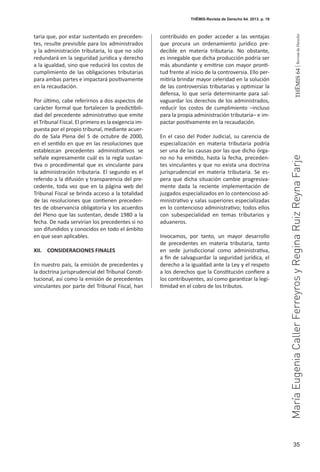 35
THEMIS64|RevistadeDerecho
THĒMIS-Revista de Derecho 64. 2013. p. 19
taria que, por estar sustentado en preceden-
tes, resulte previsible para los administrados
y la administración tributaria, lo que no sólo
redundará en la seguridad jurídica y derecho
a la igualdad, sino que reducirá los costos de
cumplimiento de las obligaciones tributarias
para ambas partes e impactará positivamente
en la recaudación.
Por último, cabe referirnos a dos aspectos de
carácter formal que fortalecen la predictibili-
dad del precedente administrativo que emite
el Tribunal Fiscal. El primero es la exigencia im-
puesta por el propio tribunal, mediante acuer-
do de Sala Plena del 5 de octubre de 2000,
en el sentido en que en las resoluciones que
establezcan precedentes administrativos se
señale expresamente cuál es la regla sustan-
tiva o procedimental que es vinculante para
la administración tributaria. El segundo es el
referido a la difusión y transparencia del pre-
cedente, toda vez que en la página web del
Tribunal Fiscal se brinda acceso a la totalidad
de las resoluciones que contienen preceden-
tes de observancia obligatoria y los acuerdos
del Pleno que las sustentan, desde 1980 a la
fecha. De nada servirían los precedentes si no
son difundidos y conocidos en todo el ámbito
en que sean aplicables.
XII. 	 CONSIDERACIONES FINALES
En nuestro país, la emisión de precedentes y
la doctrina jurisprudencial del Tribunal Consti-
tucional, así como la emisión de precedentes
vinculantes por parte del Tribunal Fiscal, han
contribuido en poder acceder a las ventajas
que procura un ordenamiento jurídico pre-
decible en materia tributaria. No obstante,
es innegable que dicha producción podría ser
más abundante y emitirse con mayor pronti-
tud frente al inicio de la controversia. Ello per-
mitiría brindar mayor celeridad en la solución
de las controversias tributarias y optimizar la
defensa, lo que sería determinante para sal-
vaguardar los derechos de los administrados,
reducir los costos de cumplimiento –incluso
para la propia administración tributaria– e im-
pactar positivamente en la recaudación.
En el caso del Poder Judicial, su carencia de
especialización en materia tributaria podría
ser una de las causas por las que dicho órga-
no no ha emitido, hasta la fecha, preceden-
tes vinculantes y que no exista una doctrina
jurisprudencial en materia tributaria. Se es-
pera que dicha situación cambie progresiva-
mente dada la reciente implementación de
juzgados especializados en lo contencioso ad-
ministrativo y salas superiores especializadas
en lo contencioso administrativo; todos ellos
con subespecialidad en temas tributarios y
aduaneros.
Invocamos, por tanto, un mayor desarrollo
de precedentes en materia tributaria, tanto
en sede jurisdiccional como administrativa,
a fin de salvaguardar la seguridad jurídica, el
derecho a la igualdad ante la Ley y el respeto
a los derechos que la Constitución confiere a
los contribuyentes, así como garantizar la legi-
timidad en el cobro de los tributos.
MaríaEugeniaCallerFerreyrosyReginaRuizReynaFarje
 