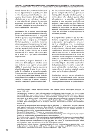 40
THEMIS64|RevistadeDerecho
nable el traslado de la posible exacción que se
impone al patrimonio de los particulares. Este
es el fin al que responde la fiscalización y con-
secuente determinación de las obligaciones
tributarias, por lo que a ello debe reconducir-
se toda actuación y/o acto que desnaturalice
la adecuada correspondencia que debe existir
entre valor tributario –acto administrativo tri-
butario– y capacidad contributiva.
Precisamente por lo anterior, constituye regla
general en el procedimiento de fiscalización y
consecuente determinación de la obligación
tributaria que esta sea practicada sobre base
cierta3
. Es decir, se exige a la Administración
Tributaria que tome en cuenta los elementos
existentes que permiten conocer en forma di-
recta el hecho generador de la obligación tri-
butaria y la cuantía de la misma. Se entiende
que, sólo así, el valor tributario que se emita
representará, de la manera más certera posi-
ble, el reflejo de la capacidad contributiva de
los particulares.
En ese sentido, la exigencia de realizar la de-
terminación de la obligación tributaria sobre
base cierta no puede suponer una actuación
estática de la autoridad tributaria. Supone una
actuación dinámica, dirigida siempre a com-
probar la realidad de la operación realizada.
En otros términos, nuestro sistema jurídico exi-
ge que la autoridad tributaria agote todas las
posibilidades para conocer la realidad involu-
crada, de tal forma que se conozca el impacto
tributario cierto de las operaciones realizadas.
Por ello, cualquier inacción, negligencia o en
general cualquier situación que, por causas
no imputables al deudor tributario, genere la
emisión de un valor tributario que no refleje
adecuadamente la capacidad contributiva
asociada al caso concreto, constituiría una
violación a los principios que rigen el ejercicio
de la potestad tributaria, con la consecuente
invalidez de dicho valor4
. De allí que recurrir
a medios alternativos para cubrir dichas situa-
ciones no atribuibles al deudor tributario se
encuentre proscrito.
Al cumplimiento y protección de dicho fun-
damento y exigencia de orden constitucional
es de especial y plena aplicación –sin perjui-
cio de la aplicación de otros– el principio de
verdad material5
. En virtud de este principio,
la Administración Tributaria, en el curso de un
procedimiento administrativo de fiscalización
o verificación tributaria, se encuentra obligada
a comprobar la verdad material de los hechos
relativos al interés, obligación o derecho de un
particular. Como correlato de lo anterior, se
entiende que la Administración Tributaria se
encuentra obligada a desarrollar toda la activi-
dad y actos que sean necesarios para dar ade-
cuada tutela a dicho interés, incluso en forma
independiente de la actitud adoptada para tal
efecto por los deudores tributarios6
.
Resulta claro, entonces, que, en aplicación del
principio de verdad material, todos los actos
llamados a determinar el real cumplimiento de
las obligaciones tributarias de los deudores tri-
3
	 GARCÍA VIZCAINO, Catalina. “Derecho Tributario. Parte General”. Tomo II. Buenos Aires: Ediciones De-
salma. 2000. p. 61.
4
	 Se ha señalado, por ejemplo, que la utilización de las presunciones en materia tributaria está condicionada a
que exista “[…] una causa legítima para su utilización, como dificultad técnica para definir el hecho imponible,
necesidad de solucionar situaciones evasivas, o de simplificación. En ningún caso, la causa legítima del esta-
blecimiento de las presunciones […] puede ser la ineficiencia de la Administración o la ineptitud del legislador
en captar o definir la realidad que se pretende sustituir”. (En tal sentido, ver: NAVARRINE, Susana y Rubén
ASOREY. “Presunciones y Ficciones en el Derecho Tributario”. Tercera Edición. Buenos Aires: Lexis Nexis.
2006. p. 36).
5
	 El principio de verdad material se encuentra regulado en el numeral 1.11 del artículo IV del Título Preliminar
de la Ley del Procedimiento Administrativo General, Ley 27444, aplicable de manera supletoria a todo tipo de
procedimiento administrativo en virtud de lo dispuesto en el numeral 2 del artículo II del Título Preliminar de
dicha ley. Dicha disposición establece expresamente lo siguiente:
	 Numeral 1.11 del artículo IV.- “Principios del procedimiento administrativo
	 El procedimiento administrativo se sustenta fundamentalmente en los siguientes principios, sin perjuicio de la
vigencia de otros principios generales del Derecho Administrativo: [...]
	 Principio de verdad material.- En el procedimiento, la autoridad administrativa competente deberá veri-
ficar plenamente los hechos que sirven de motivo a sus decisiones, para lo cual deberá adoptar todas
las medidas probatorias necesarias autorizadas por la ley, aun cuando no hayan sido propuestas por los
administrados o hayan acordado eximirse de ellas” [El énfasis es nuestro].
6
	 GARCÍA DE ENTERRÍA, Eduardo y Tomás-Ramón FERNÁNDEZ. “Curso de Derecho Administrativo”. Tomo
II. Quinta Edición. Madrid: Civitas. 1998. pp. 458-459. En el mismo sentido, ver: DROMI, Roberto. “Derecho
Administrativo”. Sétima Edición. Buenos Aires: Ciudad Argentina. 1998. p. 911.
¿ES POSIBLE LA ADMISIÓN DE MEDIOS PROBATORIOS Y/O ARGUMENTOS LUEGO DEL CIERRE DE LOS REQUERIMIENTOS?
BREVES NOTAS CON MOTIVO DE LA APLICACIÓN DEL REGLAMENTO DEL PROCEDIMIENTO DE FISCALIZACIÓN TRIBUTARIA
 
