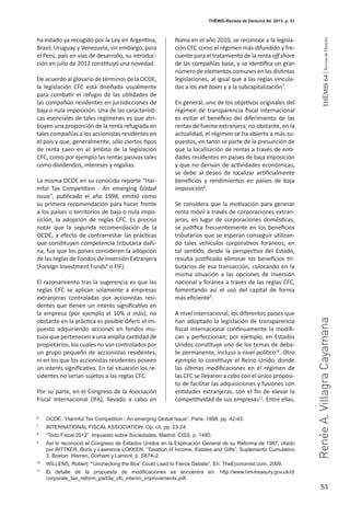 53
THEMIS64|RevistadeDerecho
THĒMIS-Revista de Derecho 64. 2013. p. 51
RenéeA.VillagraCayamana
ha estado ya recogido por la Ley en Argentina,
Brasil, Uruguay y Venezuela; sin embargo, para
el Perú, país en vías de desarrollo, su introduc-
ción en julio de 2012 constituyó una novedad.
De acuerdo al glosario de términos de la OCDE,
la legislación CFC está diseñada usualmente
para combatir el refugio de las utilidades de
las compañías residentes en jurisdicciones de
baja o nula imposición. Una de las característi-
cas esenciales de tales regímenes es que atri-
buyen una proporción de la renta refugiada en
tales compañías a los accionistas residentes en
el país y que, generalmente, sólo ciertos tipos
de renta caen en el ámbito de la legislación
CFC, como por ejemplo las rentas pasivas tales
como dividendos, intereses y regalías.
La misma OCDE en su conocido reporte “Har-
mful Tax Competition - An emerging Global
Issue”, publicado el año 1998, emitió como
su primera recomendación para hacer frente
a los países o territorios de baja o nula impo-
sición, la adopción de reglas CFC. Es preciso
notar que la segunda recomendación de la
OCDE, a efecto de contrarrestar las prácticas
que constituyen competencia tributaria dañi-
na, fue que los países consideren la adopción
de las reglas de Fondos de Inversión Extranjera
(Foreign Investment Funds6
o FIF).
El razonamiento tras la sugerencia es que las
reglas CFC se aplican solamente a empresas
extranjeras controladas por accionistas resi-
dentes que tienen un interés significativo en
la empresa (por ejemplo el 10% o más); no
obstante en la práctica es posible diferir el im-
puesto adquiriendo acciones en fondos mu-
tuos que pertenecen a una amplia cantidad de
propietarios, los cuales no son controlados por
un grupo pequeño de accionistas residentes,
ni en los que los accionistas residentes poseen
un interés significativo. En tal situación los re-
sidentes no serían sujetos a las reglas CFC.
Por su parte, en el Congreso de la Asociación
Fiscal Internacional (IFA), llevado a cabo en
Roma en el año 2010, se reconoce a la legisla-
ción CFC como el régimen más difundido y fre-
cuente para el tratamiento de la renta off shore
de las compañías base, y se identifica un gran
número de elementos comunes en las distintas
legislaciones, al igual que a las reglas vincula-
das a los exit taxes y a la subcapitalización7
.
En general, uno de los objetivos originales del
régimen de transparencia fiscal internacional
es evitar el beneficio del diferimiento de las
rentas de fuente extranjera; no obstante, en la
actualidad, el régimen se ha abierto a más su-
puestos, en tanto se parte de la presunción de
que la localización de rentas a través de enti-
dades residentes en países de baja imposición
y que no derivan de actividades económicas,
se debe al deseo de localizar artificialmente
beneficios y rendimientos en países de baja
imposición8
.
Se considera que la motivación para generar
renta móvil a través de corporaciones extran-
jeras, en lugar de corporaciones domésticas,
se justifica frecuentemente en los beneficios
tributarios que se esperan conseguir utilizan-
do tales vehículos corporativos foráneos; en
tal sentido, desde la perspectiva del Estado,
resulta justificado eliminar los beneficios tri-
butarios de esa transacción, colocando en la
misma situación a las opciones de inversión
nacional y foránea a través de las reglas CFC,
fomentando así el uso del capital de forma
más eficiente9
.
A nivel internacional, los diferentes países que
han adoptado la legislación de transparencia
fiscal internacional continuamente la modifi-
can y perfeccionan; por ejemplo, en Estados
Unidos constituye uno de los temas de deba-
te permanente, incluso a nivel político10
. Otro
ejemplo lo constituye el Reino Unido, donde
las últimas modificaciones en el régimen de
las CFC se llevaron a cabo con el único propósi-
to de facilitar las adquisiciones y fusiones con
entidades extranjeras, con el fin de elevar la
competitividad de sus empresas11
. Entre ellas,
6
	 OCDE. “Harmful Tax Competition - An emerging Global Issue”. Paris. 1998. pp. 42-43.
7
	 INTERNATIONAL FISCAL ASSOCIATION. Op. cit. pp. 23-24.
8
	 “Todo Fiscal 2012”. Impuesto sobre Sociedades. Madrid: CISS. p. 1480.
9
	 Así lo reconoció el Congreso de Estados Unidos en la Explicación General de su Reforma de 1987, citado
por BITTKER, Boris y Lawrence LOKKEN. “Taxation of Income, Estates and Gifts”. Suplemento Cumulativo
3. Boston: Warren, Gorham y Lamont. p. S67A-2.
10
	 WILLENS, Robert. “‘Unchecking the Box’ Could Lead to Fierce Debate”. En: TheEconomist.com. 2009.
11
	 El detalle de la propuesta de modificaciones se encuentra en: http://www.hm-treasury.gov.uk/d/
corporate_tax_reform_part3a_cfc_interim_improvements.pdf.
 