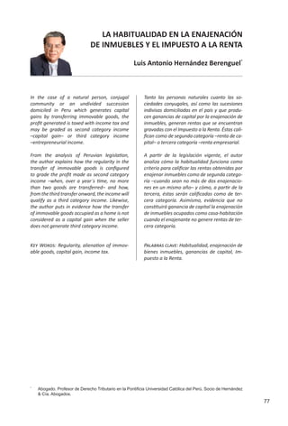 77
LA HABITUALIDAD EN LA ENAJENACIÓN
DE INMUEBLES Y EL IMPUESTO A LA RENTA
Luis Antonio Hernández Berenguel*
In the case of a natural person, conjugal
community or an undivided succession
domiciled in Peru which generates capital
gains by transferring immovable goods, the
profit generated is taxed with income tax and
may be graded as second category income
–capital gain– or third category income
–entrepreneurial income.
From the analysis of Peruvian legislation,
the author explains how the regularity in the
transfer of immovable goods is configured
to grade the profit made as second category
income –when, over a year´s time, no more
than two goods are transferred– and how,
from the third transfer onward, the income will
qualify as a third category income. Likewise,
the author puts in evidence how the transfer
of immovable goods occupied as a home is not
considered as a capital gain when the seller
does not generate third category income.
Tanto las personas naturales cuanto las so-
ciedades conyugales, así como las sucesiones
indivisas domiciliadas en el país y que produ-
cen ganancias de capital por la enajenación de
inmuebles, generan rentas que se encuentran
gravadas con el Impuesto a la Renta. Éstas cali-
fican como de segunda categoría –renta de ca-
pital– o tercera categoría –renta empresarial.
A partir de la legislación vigente, el autor
analiza cómo la habitualidad funciona como
criterio para calificar las rentas obtenidas por
enajenar inmuebles como de segunda catego-
ría –cuando sean no más de dos enajenacio-
nes en un mismo año– y cómo, a partir de la
tercera, éstas serán calificadas como de ter-
cera categoría. Asimismo, evidencia que no
constituirá ganancia de capital la enajenación
de inmuebles ocupados como casa-habitación
cuando el enajenante no genere rentas de ter-
cera categoría.
*
	 Abogado. Profesor de Derecho Tributario en la Pontificia Universidad Católica del Perú. Socio de Hernández
& Cía. Abogados.
Key Words: Regularity, alienation of immov-
able goods, capital gain, income tax.
Palabras clave: Habitualidad, enajenación de
bienes inmuebles, ganancias de capital, Im-
puesto a la Renta.
 