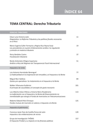 DERECHO TRIBUTARIO
César Luna-Victoria León	 11
Diagnóstico: La Reforma Tributaria y las políticas fiscales necesarias
en el Perú
Maria Eugenia Caller Ferreyros y Regina Ruiz Reyna Farje	 19
Los precedentes en nuestro Ordenamiento Jurídico: Su regulación
y emisión en materia tributaria
Percy Bardales Castro	 37
Fiscalización tributaria
Renée Antonieta Villagra Cayamana	 51
Análisis crítico del Régimen de Transparencia Fiscal Internacional
Impuesto a la renta
Luis Antonio Hernández Berenguel	 77
La habitualidad en la enajenación de inmuebles y el Impuesto a la Renta
Miguel Mur Valdivia	 89
Gastos pre-operativos: Su tratamiento en el Impuesto a la Renta
Walker Villanueva Gutiérrez	 101
El principio de causalidad y el concepto de gasto necesario
Luis Alberto Aráoz Villena y Victoria Neira Rivadeneira	 113
La inafectación con el Impuesto a la Renta del financiamiento no
reembolsable que otorga el Fondo de Inversiones en Telecomunicaciones
Roberto Edward Polo Chiroque	 125
Fondos mutuos de inversión en valores e Impuesto a la Renta
Impuesto al patrimonio
Francisco Javier Ruiz de Castilla Ponce de León	 139
Impuesto a las embarcaciones de recreo
Grupo de Investigación THĒMIS	 157
El Impuesto Predial y su impacto en las finanzas públicas
ÍNDICE 64
TEMA CENTRAL: Derecho Tributario
 