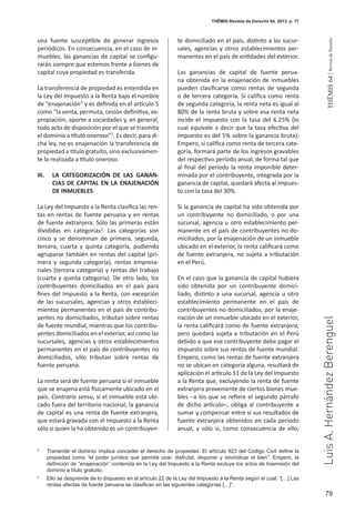 79
THEMIS64|RevistadeDerecho
THĒMIS-Revista de Derecho 64. 2013. p. 77
LuisA.HernándezBerenguel
una fuente susceptible de generar ingresos
periódicos. En consecuencia, en el caso de in-
muebles, las ganancias de capital se configu-
rarán siempre que estemos frente a bienes de
capital cuya propiedad es transferida.
La transferencia de propiedad es entendida en
la Ley del Impuesto a la Renta bajo el nombre
de “enajenación” y es definida en el artículo 5
como “la venta, permuta, cesión definitiva, ex-
propiación, aporte a sociedades y, en general,
todo acto de disposición por el que se trasmita
el dominio a título oneroso”2
. Es decir, para di-
cha ley, no es enajenación la transferencia de
propiedad a título gratuito, sino exclusivamen-
te la realizada a título oneroso.
III. 	 LA CATEGORIZACIÓN DE LAS GANAN-
CIAS DE CAPITAL EN LA ENAJENACIÓN
DE INMUEBLES
La Ley del Impuesto a la Renta clasifica las ren-
tas en rentas de fuente peruana y en rentas
de fuente extranjera. Sólo las primeras están
divididas en categorías3
. Las categorías son
cinco y se denominan de primera, segunda,
tercera, cuarta y quinta categoría, pudiendo
agruparse también en rentas del capital (pri-
mera y segunda categoría), rentas empresa-
riales (tercera categoría) y rentas del trabajo
(cuarta y quinta categoría). De otro lado, los
contribuyentes domiciliados en el país para
fines del Impuesto a la Renta, con excepción
de las sucursales, agencias y otros estableci-
mientos permanentes en el país de contribu-
yentes no domiciliados, tributan sobre rentas
de fuente mundial, mientras que los contribu-
yentes domiciliados en el exterior, así como las
sucursales, agencias y otros establecimientos
permanentes en el país de contribuyentes no
domiciliados, sólo tributan sobre rentas de
fuente peruana.
La renta será de fuente peruana si el inmueble
que se enajena está físicamente ubicado en el
país. Contrario sensu, si el inmueble está ubi-
cado fuera del territorio nacional, la ganancia
de capital es una renta de fuente extranjera,
que estará gravada con el Impuesto a la Renta
sólo si quien la ha obtenido es un contribuyen-
te domiciliado en el país, distinto a las sucur-
sales, agencias y otros establecimientos per-
manentes en el país de entidades del exterior.
Las ganancias de capital de fuente perua-
na obtenida en la enajenación de inmuebles
pueden clasificarse como rentas de segunda
o de tercera categoría. Si califica como renta
de segunda categoría, la renta neta es igual al
80% de la renta bruta y sobre esa renta neta
incide el impuesto con la tasa del 6.25% (lo
cual equivale a decir que la tasa efectiva del
impuesto es del 5% sobre la ganancia bruta).
Empero, si califica como renta de tercera cate-
goría, formará parte de los ingresos gravables
del respectivo período anual, de forma tal que
al final del período la renta imponible deter-
minada por el contribuyente, integrada por la
ganancia de capital, quedará afecta al impues-
to con la tasa del 30%.
Si la ganancia de capital ha sido obtenida por
un contribuyente no domiciliado, o por una
sucursal, agencia u otro establecimiento per-
manente en el país de contribuyentes no do-
miciliados, por la enajenación de un inmueble
ubicado en el exterior, la renta calificará como
de fuente extranjera, no sujeta a tributación
en el Perú.
En el caso que la ganancia de capital hubiera
sido obtenida por un contribuyente domici-
liado, distinto a una sucursal, agencia u otro
establecimiento permanente en el país de
contribuyentes no domiciliados, por la enaje-
nación de un inmueble ubicado en el exterior,
la renta calificará como de fuente extranjera,
pero quedará sujeta a tributación en el Perú
debido a que ese contribuyente debe pagar el
impuesto sobre sus rentas de fuente mundial.
Empero, como las rentas de fuente extranjera
no se ubican en categoría alguna, resultará de
aplicación el artículo 51 de la Ley del Impuesto
a la Renta que, excluyendo la renta de fuente
extranjera proveniente de ciertos bienes mue-
bles –a los que se refiere el segundo párrafo
de dicho artículo–, obliga al contribuyente a
sumar y compensar entre sí sus resultados de
fuente extranjera obtenidos en cada período
anual; y sólo si, como consecuencia de ello,
2
	 Transmitir el dominio implica conceder el derecho de propiedad. El artículo 923 del Código Civil define la
propiedad como “el poder jurídico que permite usar, disfrutar, disponer y reivindicar el bien”. Empero, la
definición de “enajenación” contenida en la Ley del Impuesto a la Renta excluye los actos de trasmisión del
dominio a título gratuito.
3
	 Ello se desprende de lo dispuesto en el artículo 22 de la Ley del Impuesto a la Renta según el cual: “[…] Las
rentas afectas de fuente peruana se clasifican en las siguientes categorías […]”.
 