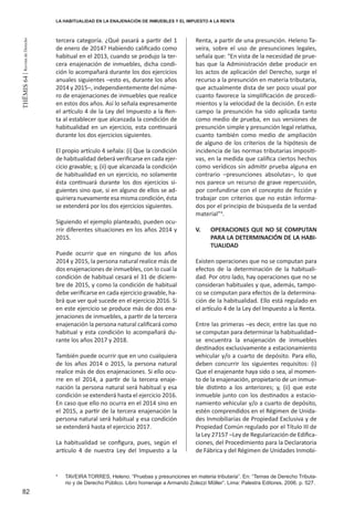 82
THEMIS64|RevistadeDerecho
tercera categoría. ¿Qué pasará a partir del 1
de enero de 2014? Habiendo calificado como
habitual en el 2013, cuando se produjo la ter-
cera enajenación de inmuebles, dicha condi-
ción lo acompañará durante los dos ejercicios
anuales siguientes –esto es, durante los años
2014 y 2015–, independientemente del núme-
ro de enajenaciones de inmuebles que realice
en estos dos años. Así lo señala expresamente
el artículo 4 de la Ley del Impuesto a la Ren-
ta al establecer que alcanzada la condición de
habitualidad en un ejercicio, esta continuará
durante los dos ejercicios siguientes.
El propio artículo 4 señala: (i) Que la condición
de habitualidad deberá verificarse en cada ejer-
cicio gravable; y, (ii) que alcanzada la condición
de habitualidad en un ejercicio, no solamente
ésta continuará durante los dos ejercicios si-
guientes sino que, si en alguno de ellos se ad-
quiriera nuevamente esa misma condición, ésta
se extenderá por los dos ejercicios siguientes.
Siguiendo el ejemplo planteado, pueden ocu-
rrir diferentes situaciones en los años 2014 y
2015.
Puede ocurrir que en ninguno de los años
2014 y 2015, la persona natural realice más de
dos enajenaciones de inmuebles, con lo cual la
condición de habitual cesará el 31 de diciem-
bre de 2015, y como la condición de habitual
debe verificarse en cada ejercicio gravable, ha-
brá que ver qué sucede en el ejercicio 2016. Si
en este ejercicio se produce más de dos ena-
jenaciones de inmuebles, a partir de la tercera
enajenación la persona natural calificará como
habitual y esta condición lo acompañará du-
rante los años 2017 y 2018.
También puede ocurrir que en uno cualquiera
de los años 2014 o 2015, la persona natural
realice más de dos enajenaciones. Si ello ocu-
rre en el 2014, a partir de la tercera enaje-
nación la persona natural será habitual y esa
condición se extenderá hasta el ejercicio 2016.
En caso que ello no ocurra en el 2014 sino en
el 2015, a partir de la tercera enajenación la
persona natural será habitual y esa condición
se extenderá hasta el ejercicio 2017.
La habitualidad se configura, pues, según el
artículo 4 de nuestra Ley del Impuesto a la
Renta, a partir de una presunción. Heleno Ta-
veira, sobre el uso de presunciones legales,
señala que: “En vista de la necesidad de prue-
bas que la Administración debe producir en
los actos de aplicación del Derecho, surge el
recurso a la presunción en materia tributaria,
que actualmente dista de ser poco usual por
cuanto favorece la simplificación de procedi-
mientos y la velocidad de la decisión. En este
campo la presunción ha sido aplicada tanto
como medio de prueba, en sus versiones de
presunción simple y presunción legal relativa,
cuanto también como medio de ampliación
de alguno de los criterios de la hipótesis de
incidencia de las normas tributarias impositi-
vas, en la medida que califica ciertos hechos
como verídicos sin admitir prueba alguna en
contrario –presunciones absolutas–, lo que
nos parece un recurso de grave repercusión,
por confundirse con el concepto de ficción y
trabajar con criterios que no están informa-
dos por el principio de búsqueda de la verdad
material”4
.
V. 	 OPERACIONES QUE NO SE COMPUTAN
PARA LA DETERMINACIÓN DE LA HABI-
TUALIDAD
Existen operaciones que no se computan para
efectos de la determinación de la habituali-
dad. Por otro lado, hay operaciones que no se
consideran habituales y que, además, tampo-
co se computan para efectos de la determina-
ción de la habitualidad. Ello está regulado en
el artículo 4 de la Ley del Impuesto a la Renta.
Entre las primeras –es decir, entre las que no
se computan para determinar la habitualidad–
se encuentra la enajenación de inmuebles
destinados exclusivamente a estacionamiento
vehicular y/o a cuarto de depósito. Para ello,
deben concurrir los siguientes requisitos: (i)
Que el enajenante haya sido o sea, al momen-
to de la enajenación, propietario de un inmue-
ble distinto a los anteriores; y, (ii) que este
inmueble junto con los destinados a estacio-
namiento vehicular y/o a cuarto de depósito,
estén comprendidos en el Régimen de Unida-
des Inmobiliarias de Propiedad Exclusiva y de
Propiedad Común regulado por el Título III de
la Ley 27157 –Ley de Regularización de Edifica-
ciones, del Procedimiento para la Declaratoria
de Fábrica y del Régimen de Unidades Inmobi-
4
	 TAVEIRA TORRES, Heleno. “Pruebas y presunciones en materia tributaria”. En: “Temas de Derecho Tributa-
rio y de Derecho Público. Libro homenaje a Armando Zolezzi Möller”. Lima: Palestra Editores. 2006. p. 527.
LA HABITUALIDAD EN LA ENAJENACIÓN DE INMUEBLES Y EL IMPUESTO A LA RENTA
 