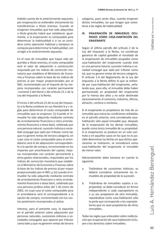 85
THEMIS64|RevistadeDerecho
Habida cuenta de lo anteriormente expuesto,
por enajenación se entienden únicamente las
transferencias a título oneroso. Cuando se
enajenen inmuebles que han sido adquiridos
a título gratuito habrá que establecer, igual-
mente, si la enajenación es computable para
determinar la habitualidad o si no se consi-
dera como operación habitual y tampoco se
computa para determinar la habitualidad, con
arreglo a lo anteriormente expuesto.
En el caso de inmuebles que hayan sido ad-
quiridos a título oneroso, el costo computable
será el valor de adquisición o construcción
reajustado por los índices de corrección mo-
netaria que establece el Ministerio de Econo-
mía y Finanzas sobre la base de los índices de
precios al por mayor proporcionados por el
INEI, incrementado con el importe de las me-
joras incorporadas con carácter permanente
–numeral 2 del literal a del artículo 21.1 de la
Ley del Impuesto a la Renta.
El inciso 1 del artículo 21 de la Ley del Impues-
to a la Renta contiene en sus literales b y c re-
glas para determinar el costo computable de
inmuebles que se enajenan: (i) Cuando el in-
mueble ha sido adquirido mediante contrato
de arrendamiento financiero o retro arrenda-
miento financiero o lease back, celebrado por
una persona natural, sucesión indivisa o socie-
dad conyugal que optó por tributar como tal,
que no genere rentas de tercera categoría, en
cuyo caso el costo computable para el arren-
datario será el de adquisición correspondien-
te a la opción de compra, incrementado en los
importes por amortización del capital, mejo-
ras incorporadas con carácter permanente y
otros gastos relacionados, reajustados por los
índices de corrección monetaria que estable-
ce el Ministerio de Economía y Finanzas sobre
la base de los índices de precios al por mayor
proporcionados por el INEI; y, (ii) cuando el in-
mueble ha sido adquirido mediante contrato
de arrendamiento financiero o retro arrenda-
miento financiero o lease back, celebrado por
una persona jurídica antes del 1 de enero de
2001, en cuyo caso el costo computable para
el arrendatario será el correspondiente a la
opción de compra, incrementado con los cos-
tos posteriores incorporados al activo.
Interesa, para el presente caso, lo expuesto
en el párrafo anterior sobre adquisición por
personas naturales, sucesiones indivisas o so-
ciedades conyugales que optaron por tributar
como tales y que no generen rentas de tercera
categoría, pues serán ellas, cuando enajenen
dichos inmuebles, las que tengan que some-
terse a las reglas de habitualidad.
IX. 	 ENAJENACIÓN DE INMUEBLES OCU-
PADOS COMO CASA-HABITACIÓN DEL
ENAJENANTE
Según el último párrafo del artículo 2 de la
Ley del Impuesto a la Renta, no constituye
ganancia de capital gravable el resultado de
la enajenación de inmuebles ocupados como
casa-habitación del enajenante cuando éste
es una persona natural, sucesión indivisa o so-
ciedad conyugal que optó por tributar como
tal, que no genere rentas de tercera categoría.
El artículo 1-A del Reglamento de la Ley del
Impuesto a la Renta define lo que se entien-
de por casa-habitación del enajenante, seña-
lando que, para ello, el inmueble debe haber
permanecido en propiedad del enajenante
por lo menos dos años y no estar destinado
exclusivamente al comercio, industria, oficina,
almacén, cochera o similares.
Si el enajenante es propietario de más de un
inmueble que reúna las condiciones señaladas
en el párrafo anterior, será considerada casa-
habitación sólo aquel inmueble que, después
de la enajenación de los demás inmuebles,
quede como único inmueble de su propiedad.
Si la enajenación se produce en un solo con-
trato o en aquellos casos en los que no es po-
sible determinar las fechas en que dichas ope-
raciones se realizaron, se considerará como
casa-habitación del enajenante al inmueble
de menor valor.
Adicionalmente debe tomarse en cuenta lo
siguiente:
a. 	 Tratándose de sucesiones indivisas, se
deberá considerar únicamente los in-
muebles de propiedad de la sucesión.
b.	 Tratándose de inmuebles sujetos a co-
propiedad, se debe considerar en forma
independiente si cada copropietario es
a su vez propietario de otro inmueble,
reputándose como casa-habitación sólo
la parte que corresponda a los copropie-
tarios que no sean propietarios de otros
inmuebles.
Todas las reglas que anteceden sobre inafecta-
ción por enajenación de casa-habitación inclu-
yen a los derechos sobre inmuebles.
THĒMIS-Revista de Derecho 64. 2013. p. 77
LuisA.HernándezBerenguel
 