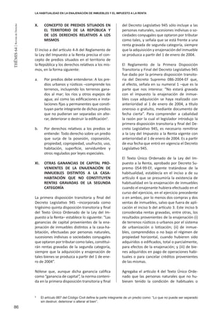 86
THEMIS64|RevistadeDerecho
X. 	 CONCEPTO DE PREDIOS SITUADOS EN
EL TERRITORIO DE LA REPÚBLICA Y
DE LOS DERECHOS RELATIVOS A LOS
MISMOS
El inciso a del artículo 4-A del Reglamento de
la Ley del Impuesto a la Renta precisa el con-
cepto de predios situados en el territorio de
la República y los derechos relativos a los mis-
mos, en la forma siguiente:
a. 	 Por predios debe entenderse: A los pre-
dios urbanos y rústicos –comprende los
terrenos, incluyendo los terrenos gana-
dos al mar; los ríos y otros espejos de
agua; así como las edificaciones e insta-
laciones fijas y permanentes que consti-
tuyan parte integrante de dichos predios
que no pudieran ser separadas sin alte-
rar, deteriorar o destruir la edificación5
.
b. 	 Por derechos relativos a los predios se
entiende: Todo derecho sobre un predio
que surja de la posesión, coposesión,
propiedad, copropiedad, usufructo, uso,
habitación, superficie, servidumbre y
otros regulados por leyes especiales.
XI. 	 OTRAS GANANCIAS DE CAPITAL PRO-
VENIENTES DE LA ENAJENACIÓN DE
INMUEBLES DISTINTOS A LA CASA-
HABITACIÓN QUE NO CONSTITUYEN
RENTAS GRAVADAS DE LA SEGUNDA
CATEGORÍA
La primera disposición transitoria y final del
Decreto Legislativo 945 –incorporada como
trigésimo quinta disposición transitoria y final
del Texto Único Ordenado de la Ley del Im-
puesto a la Renta– establece lo siguiente: “Las
ganancias de capital provenientes de la ena-
jenación de inmuebles distintos a la casa-ha-
bitación, efectuadas por personas naturales,
sucesiones indivisas o sociedades conyugales
que optaron por tributar como tales, constitui-
rán rentas gravadas de la segunda categoría,
siempre que la adquisición y enajenación de
tales bienes se produzca a partir del 1 de ene-
ro de 2004”.
Nótese que, aunque dicha ganancia califica
como “ganancia de capital”, la norma conteni-
da en la primera disposición transitoria y final
del Decreto Legislativo 945 sólo incluye a las
personas naturales, sucesiones indivisas o so-
ciedades conyugales que optaron por tributar
como tales, y señala que se está frente a una
renta gravada de segunda categoría, siempre
que la adquisición y enajenación del inmueble
se produzca a partir del 1 de enero de 2004.
El Reglamento de la Primera Disposición
Transitoria y Final del Decreto Legislativo 945
fue dado por la primera disposición transito-
ria del Decreto Supremo 086-2004-EF que,
al efecto, señala en su numeral 1 –que es la
parte que nos interesa: “No estará gravada
con el impuesto la enajenación de inmue-
bles cuya adquisición se haya realizado con
anterioridad al 1 de enero de 2004, a título
oneroso o gratuito, mediante documento de
fecha cierta”. Para comprender a cabalidad
la razón por la cual el legislador introdujo la
primera disposición transitoria y final del De-
creto Legislativo 945, es necesario remitirse
a la Ley del Impuesto a la Renta vigente con
anterioridad al 1 de enero de 2004. Es a partir
de esa fecha que entró en vigencia el Decreto
Legislativo 945.
El Texto Único Ordenado de la Ley del Im-
puesto a la Renta, aprobado por Decreto Su-
premo 054-99-EF, vigente tratándose de la
habitualidad, establecía en el inciso a de su
artículo 4 que se presumiría la existencia de
habitualidad en la enajenación de inmuebles
cuando el enajenante hubiera efectuado en el
curso del ejercicio, en el ejercicio precedente
o en ambos, por lo menos dos compras y dos
ventas de inmuebles, salvo que fuera de apli-
cación el inciso b del artículo 3. Este inciso b
consideraba rentas gravadas, entre otras, los
resultados provenientes de la enajenación (i)
de terrenos rústicos o urbanos por el sistema
de urbanización o lotización; (ii) de inmue-
bles, comprendidos o no bajo el régimen de
propiedad horizontal, cuando hubieren sido
adquiridos o edificados, total o parcialmente,
para efectos de la enajenación; y (iii) de bie-
nes adquiridos en pago de operaciones habi-
tuales o para cancelar créditos provenientes
de las mismas.
Agregaba el artículo 4 del Texto Único Orde-
nado que las personas naturales que no hu-
biesen tenido la condición de habituales o
5
	 El artículo 887 del Código Civil define la parte integrante de un predio como: “Lo que no puede ser separado
sin destruir, deteriorar o alterar el bien”.
LA HABITUALIDAD EN LA ENAJENACIÓN DE INMUEBLES Y EL IMPUESTO A LA RENTA
 