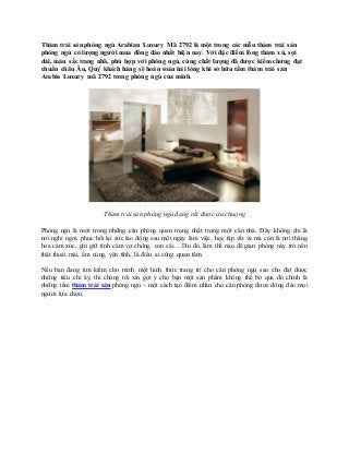 Thảm trải sàn phòng ngủ Arabian Luxury Mã 2792 là một trong các mẫu thảm trải sàn
phòng ngủ có lượng người mua đông đảo nhất hiện nay. Với đặc điểm lông thảm xù, sợi
dài, màu sắc trang nhã, phù hợp với phòng ngủ, cùng chất lượng đã được kiểm chứng đạt
chuẩn châu Âu, Quý khách hàng sẽ hoàn toàn hài lòng khi sở hữu tấm thảm trải sàn
Arabia Luxury mã 2792 trong phòng ngủ của mình.
Thảm trải sàn phòng ngủ đang rất được ưa chuộng
Phòng ngủ là một trong những căn phòng quan trọng nhất trong một căn nhà. Đây không chỉ là
nơi nghỉ ngơi, phục hồi lại sức lao động sau một ngày làm việc, học tập vất vả mà còn là nơi thăng
hoa cảm xúc, gìn giữ tình cảm vợ chồng, con cái… Do đó, làm thế nào để gian phòng này trở nên
thật thoải mái, ấm cúng, yên tĩnh, là điều ai cũng quan tâm.
Nếu bạn đang tìm kiếm cho mình một hình thức trang trí cho căn phòng ngủ sao cho đạt được
những tiêu chí ấy, thì chúng tôi xin gợi ý cho bạn một sản phẩm không thể bỏ qua đó chính là
những tấm thảm trải sàn phòng ngủ – một cách tạo điểm nhấn cho căn phòng được đông đảo mọi
người lựa chọn.
 