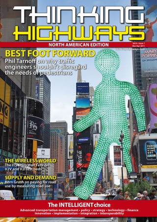 NORTH AMERICAN EDITION                                 Vol 6 • Issue 1
                                                                                  Mar/Apr 2011



BEST FOOT FORWARD
                                                                       thinkinghighways.com



Phil Tarno on why tra c
engineers shouldn’t disregard
the needs of pedestrians




THE WIRELESS WORLD
The ITS JPO’s Walt Fehr on
V2V and V2I test beds

SUPPLY AND DEMAND
Bern Grush on paying for road
use by measuring road use



                           The INTELLIGENT choice
         Advanced transportation management • policy • strategy • technology • finance
                 innovation • implementation • integration • interoperability
 