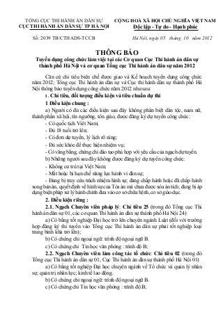 TỔNG CỤC THI HÀNH ÁN DÂN SỰ
CỤC THI HÀNH ÁN DÂN SỰ TP HÀ NỘI
CỘNG HOÀ XÃ HỘI CHỦ NGHĨA VIỆT NAM
Độc lập - Tự do - Hạnh phúc
Số: 2039 TB/CTHADS-TCCB Hà Nội, ngày 05 tháng 10 năm 2012
THÔNG BÁO
Tuyển dụng công chức làm việc tại các Cơ quan Cục Thi hành án dân sự
thành phố Hà Nội và cơ quan Tổng cục Thi hành án dân sự năm 2012
Căn cứ chỉ tiêu biên chế được giao và Kế hoạch tuyển dụng công chức
năm 2012; Tổng cục Thi hành án dân sự và Cục thi hành dân sự thành phố Hà
Nội thông báo tuyển dụng công chức năm 2012 như sau:
I . Chỉ tiêu, đối tượng điều kiện và tiêu chuẩn dự thi
1 Điều kiện chung :
a) Người có đủ các điều kiện sau đây không phân biệt dân tộc, nam nữ,
thành phần xã hội, tín ngưỡng, tôn giáo, được đăng ký dự tuyển công chức:
- Có quốc tịch Viêt Nam;
- Đủ 18 tuổi trở lên;
- Có đơn dự tuyển, lý lịch rõ ràng;
- Đủ sức khỏe để thực hiện nhiệm vụ;
- Có văng bằng, chứng chỉ đào tạo phù hợp với yêu cầu của ngạch dự tuyển.
b) Những người sau đây không được đăng ký dự tuyển công chức:
- Không cư trú tại Việt Nam;
- Mất hoặc bị hạn chế năng lực hành vi dân sự;
- Đang bị truy cứu trách nhiệm hình sự; đang chấp hành hoặc đã chấp hành
xong bản án, quyết định về hình sự của Tòa án mà chưa được xóa án tích; đang bị áp
dụng biện pháp xử lý hành chính đưa vào cơ sở chữa bệnh, cơ sở giáo dục.
2. Điều kiện riêng :
2.1. Ngạch Chuyên viên pháp lý: Chỉ tiêu 25 (trong đó Tổng cục Thi
hành án dân sự 01, các cơ quan Thi hành án dân sự thành phố Hà Nội 24)
a) Có bằng tốt nghiệp Đại học trở lên chuyên ngành Luật (đối với trường
hợp đăng ký thi tuyển vào Tổng cục Thi hành án dân sự phải tốt nghiệp loại
trung bình khá trở lên);
b) Có chứng chỉ ngoại ngữ: trình độ ngoại ngữ B.
c) Có chứng chỉ Tin học văn phòng : trình độ B;
2.2. Ngạch Chuyên viên làm công tác tổ chức: Chỉ tiêu 02 (trong đó
Tổng cục Thi hành án dân sự 01, Cục Thi hành án dân sự thành phố Hà Nội 01)
a) Có bằng tốt nghiệp Đại học chuyên ngành về Tổ chức và quản lý nhân
sự; quản trị nhân lực; kinh tế lao động.
b) Có chứng chỉ ngoại ngữ: trình độ ngoại ngữ B.
c) Có chứng chỉ Tin học văn phòng : trình độ B;
 