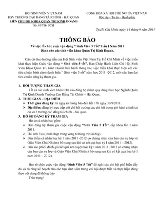 HỘI SINH VIÊN VIỆT NAM                       CỘNG HÒA XÃ HỘI CHỦ NGHĨA VIỆT NAM
HSV TRƯỜNG CAO ĐẲNG TÀI CHÍNH – HẢI QUAN                     Độc lập – Tự do – Hạnh phúc
 LIÊN CHI HỘI KHOA QUẢN TRỊ KINH DOANH
               Số: 01/TB- BCH
                                                              Tp.Hồ Chí Minh, ngày 14 tháng 9 năm 2011


                                   THÔNG BÁO
              Về việc tổ chức cuộc vận động “ Sinh Viên 5 Tốt” Lần I Năm 2011
                     Dành cho các sinh viên khoa Quản Trị Kinh Doanh.

           Căn cứ theo hướng dẫn của Hội Sinh viên Việt Nam Tp. Hồ Chí Minh về việc triển
     khai thực hiện Cuộc vận động “ Sinh viên 5 tốt”, Ban Chấp Hành Liên Chi Hội Sinh
     Viên Khoa Quản Trị Kinh Doanh ban hành thông báo việc triển khai thực hiện với các
     tiêu chuẩn bình chọn danh hiệu “ Sinh viên 5 tốt” năm học 2011 -2012, mời các bạn đạt
     tiêu chuẩn đăng ký tham gia.

     1. ĐỐI TƯỢNG THAM GIA
             Tất cả các sinh viên khóa C10 cao đẳng hệ chính quy đang theo học Ngành Quản
        Trị Kinh Doanh Trường Cao Đẳng Tài Chính – Hải Quan.
     2. THỜI GIAN – ĐỊA ĐIỂM
         Thời gian đăng ký: từ ngày ra thông báo đến hết 17h ngày 30/9/2011.
         Địa điểm: đăng ký trực tiếp với chi hội trưởng các chi hội trong giờ hành chính tại
            cơ sở 2 trường cao đẳng tài chính – hải quan.
     3. HỒ SƠ ĐĂNG KÝ THAM GIA
             Hồ sơ cá nhân bao gồm:
         Đơn đăng ký tham gia cuộc vận động “Sinh Viên 5 Tốt” cấp khoa lần I năm
            2011.
         Hai ảnh 3x4 ( mới chụp trong vòng 6 tháng trở lại đây).
         Bản điểm cá nhân học kỳ I năm 2011 -2012 có chứng nhận của ban cán sự lớp và
            Giáo Viên Chủ Nhiệm ( bổ sung sau khi có kết quả học kỳ I năm 2011 – 2012).
         Bản sao phiếu đánh giá kết quả rèn luyện học kỳ I năm 2011 -2012 có chứng nhận
            của ban cán sự lớp và Giáo Viên Chủ Nhiệm ( bổ sung sau khi có kết quả học kỳ I
            năm 2011 – 2012).

             Ban tổ chức cuộc vận động “Sinh Viên 5 Tốt” đề nghị các chi hội phổ biến đầy
     đủ và rõ ràng kế hoạch cho các bạn sinh viên trong chi hội được biết và thực hiện đúng
     theo nội dung đã thông báo
             Trân trọng!
 