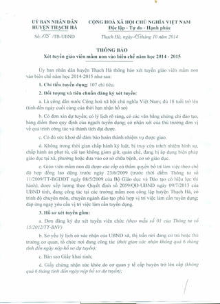 UY BAN NHAN DAN 
HUY~NTH~eH HA. 
s6:.!7S ITB-UBND 
eONG HOA. XA HOI eHU NGHIA Vl¢T NAM 
DQc l~p - Tt}' do - H~nhphuc 
Thgch ne, ngay~Jthang JO nam 2014 
THONGBAo 
Xet tuy~n giao vien marn non vao bien ch~ narn hQC2014 - 2015 
Uy ban nhan dan huyen Thach Ha thong bao xet tuyen giao vien mam non 
van bien ch~ nam h9C 2014-2015 nhu sau: 
1. Chi ti~u tuy~n dung: 107 chi tieu. 
2. Dai tuo'ng va tieu chu5n dang ky xet tuy~n: 
a, La cong dan nuoc Cong hoa xii hQi chu nghia Viet Nam; du 18 tuoi tro len 
(tinh d~n ngay cuoi cling cua thai han nhan h6 so) 
b. Co don xin du tuyen; co ly lich r5 rang, co cac van bang chirng chi dao tao, 
bang diSm then quy dinh cua ngach tuyen dung; co nhan xet cua thu truong don vi 
v~ qua trinh cong tac va thanh tich dat duoc, 
c. Co du sire khce dS dam bao hoan thanh nhiem vu duoc giao. 
d. Khong trong thai gian chap hanh ky luat, bi truy ciru trach nhiern hinh sir, 
chap hanh an phat tu, cai tao khong giam gill', quan che, dang bi ap dung bien phap 
giao due tai xa, phuong hoac dua van co sa chfra benh, co sa giao due, 
e. Giao vien m~m non dii duoc cac c~p co th~m quyen b6 tri lam viec then ch~ 
dQ hop dong lao dong truce ngay 23/6/2009 (truce thai diSm Thong tu s6 
] 1I2009/TT-BGDDT ngay 08/512009 cua BQ Giao due va Dao tao co hieu luc thi 
hanh), duoc xep hrong then Quyet dinh s6 2059/QD-UBND ngay 0917/2013 cua 
UBND tinh, dang cong tac tai cac tnrong rnam non cong lap huyen Thach Ha, co 
trinh dQ chuyen man, chuyen nganh dao tao phu hop vi tri viec lam can tuyen dung; 
dap irng ngay yeu c~u vi tri viec lam c~n tuyen dung, 
3. H6 so' xet tuyen g6m: 
a. Dan dang ky du xet tuyen vien chirc (theo mdu s6 OJ cua Thong tir s6 
15/2012/TT-BNV) 
b. So yeu ly lich co xac nhan cua UBND xa, thi tdn nai dang cu tru hoac thu 
truong co quan, t6 chirc noi dang cong tac (thai gian xac nhdn khong qua 6 thong 
tinh din ngay nop h6 so die tuyen) " 
c. Ban san Gi~y khai sinh; 
d. Gi~y chirng nhan sire khoe do co q.uan Y t~ cap huyen tro len cap (khong 
qua 6 thang tinh din ngay nop h6 so' die tuyen) " 
I 
 