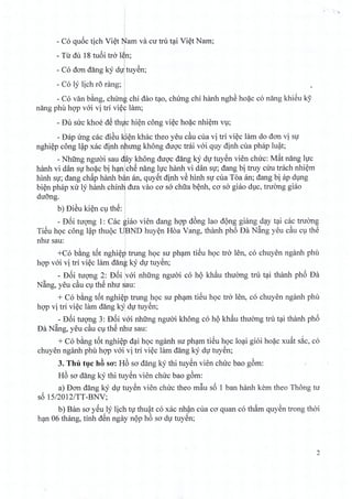 r '"' '"It
!
, 1
- C6 quoc tich Viet 1iJam va cu tru tai Viet Nam;
T' d' 18 ,:(. , l~- u u tum tra en;
I ,
- C6 dan dang ky duituyen;
,,
- C6 ly lich ro rang; I
!
- C6 van bang, chlrnt chi dao tao, chirng chi hanh nghe hoac c6 nang khieu k9
nang phil hop voi vi tri vi~~ lam;
I
- Du sire khoe dS th~c hien cong viec hoac nhiern vu;
- Dap img cac di~u l1i~n khac thea yeu c~u cua vi tri viec lam do don vi su
nghiep cong l~p xac dinh npung khong duoc trai voi quy dinh cua phap luat;
j "
- Nhtrng nguoi sau diay khong duoc dang ky du tuyen vien chirc: Mat nang lire
hanh vi dan sir hoac bi h~nlch~ nang lire hanh vi dan SI; dang bi truy ciru trach nhiem
hinh SI; dang chap hanh b~n an, quy~t dinh v~ hinh Sll cua Toa an; dang bi ap dlng
bi~n phap xu ly hanh chinI1 dua vao co sa chua b~nh, co sa giao dlc, trlYang giao
duo'ng. '
,
b) Di~u ki~n ClthS: 1
i
- D6i tUQ11g1: Cac giao vien dang hQ'p d6ng lao d(mg giang d~y t~i cac truang
TiSu hQc cong l~p thuQc UJBND huy~n Hoa Yang, thanh ph6 Da N~ng yeu c~u ClthS
nhu sau: .
+C6 b~ng t6t nghi~p' trung hQc SlYph~m tiSu hQc tra len, c6 chuyen nganh phil
hQ'Pvai vi tri vi~c lam dang ky dll tuySn;
1
- D6i tuQ11g2: D6i Ivai nhung nguai c6 hQ kh.1u thuang tm t~i thanh ph6 Da
N~ng, yeu c~u ClthS nhu ~au: .
+ C6 b~ng t6t nghi~p trung hQc su plwm tiSu hQc tra len, c6 chuyen nganh phil
hqp vi tri vi~c lam dang kYidll tuySn;
- D6i tuQ'ng 3: D6i vai nhung nguai khong c6 hQ kh.1u thuang tru t~i th~mh ph6
Da N~ng, yeu c~u ClthS nhu sau:
+ C6 b~ng t6t nghi~p d~i hQc nganh su ph~m tiSu hQc lo~i gioi ho~c xu~t s~c, c6
chuyen nganh phil hQ'Pvai vi tri vi~c lam dang ky dll tuySn;
3. Thu h}c hB so': H6 so dang kY thi tuySn vien chu'c bao g6m:
H6 so dang ky thi tuySn vien chuc bao g6m:
a) Don dang ky dll tuySn vien chuc thea m~u s6 1 ban hanh kern thea Thong tu
s6 15/2012/TT-BNV;
b) Ban so y~u ly lich tll thu~t c6 xac nh~n clla co quan c6 th.1m quy~n trang thai
h~n 06 thang, tinh d8n ngay nQp h6 so dll tuySn;
2
 