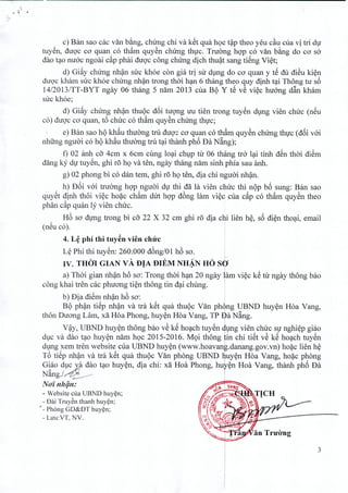 c) Ban sao cac van bang, clnrng chi va ket qua hoc t~p thea yeu c~u cua vi tri du
tuyen, duoc co quan co tham quyen chirng thuc. Truong hop co van bang do co so
dao tao nuoc ngoai cap phai duoc cong clurng dich thuat sang tieng Viet;
d) Giay chirng nhan sire khoe con gia tri sir dung do co quan y tS du di~u kien
duoc kham sire khoe chung nhan trong thai han 6 thang thea quy dinh tai Thong tir s6
14/2013/TT-BYT ngay 06 thang 5 nam 2013 cua Bt) Y tS v~ viec huang d~n kham
sire khoe;
d) Giay chung nhan thuoc d6i tuong uu tien trong tuyen dung vien chirc (neu
co) duoc co quan, t6 chirc co tham quyen clnrng thuc; .
e) Ban sao ht) khau thuang tru duQ'c cO' quan co th§.m quy~n chung thvc (d6i vai
nhfrng nguai co ht) kh§.u thuang tru t;;tithanh ph6 Da N~ng);
f) 02 anh co 4.cm x 6cm cling lo;;ti chlp tu 06 th{mg tr6 l;;titinh dSn thai diSm
dang k1' dV tuy~n, ghi 1'5hQ va ten, ngay thang nam sinh phia sau anh.
g) 02 phong bi co dan tem, ghi r5 hQ ten, dia chi nguai nh~n.
h) D6i vai truang hQ'p nguai dv thi da la vien chuc thi nt)p b6 sung: Ban sao
quySt dinh thoi vi~c ho~c ch~m dut hQ'p d6ng lam vi~d cua c~p co th§.m quy~n thea
phan c~p qu~n 11'vien chuc.
H6 sO'dvng t1'ong bi co 22 X 32 cm ghi r5 dia chi lien h~, s6 di~n tho;;ti, email, ,
(neu co). .
4. L~ phi thi tuy~n vien chrrc
L~ Phi thi tuy~n: 260.000 d6ng/01 h6 sa. I
IV. THOl GIAN vA DIA DIEM NHAN HO sdi• ., I
a) Thai gian nh~n h6 So': Trong thai h;;tn20 ngay ~am vi~c k~ tu ngay thong bao
cong khai tren cae phuong ti~n thong tin d;;tichung. i
" i
b) Dia die~ nh~n ho So': , I
Bt) ph~n tiep nh~n va tra ket qua thut)c Van ph~ng l}BND huy~n Hoa Yang,
thon Duong Lam, xa Hoa Phong, huy~n Hoa Yang, TP Sa Nang.
, , , I
V~y, UBND huy~n thong bao ve ke ho;;tch tuyen 1lng vien, ch~c s}T nghi~p gi~o
dl;lCva dao t;;tOhuy~n nam hQC 2015-2016. M9i thong tin chi tiet ve ke ho;;tch tuyen
dlng xem tren website cua UBND huy~n (www.hoavang.danang.gov.vn) ho~c lien h~
T6 tiSp nh~n va tra kSt qua thut)c Van phong UBND ~uy~n Hoa Yang, ho~c p~ong
Giao dlc va dao t;;tOhuy~n, dia chi: xa Hoa Phong, hu~~n Hoa Yang, thanh pho Da
~ 'A) I
Nang./.~~ I
No'i nh~n: ~=t=~
- Website eua UBND huy~n;
- Dai Truy~n thanh huy¢n;
I _ Ph6ng GD&DT huy~n;
- Luu:VT, NV.
3
 