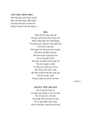 NĂM CHÂU KÍNH PHỤC
Giặc Mỹ chạy, quân Ngụy sụp đổ
Năm châu kính phục nhất loạt hô
Việt Nam đất nước của Bác Hồ
Tướng Giáp kiệt xuất đại thắng to.
HOA
Trăng thu như ngọc như ngà
Gái quê xinh đẹp như hoa trong vườn
Nhiều chàng thầm nhớ trộm thương
Tìm đường qua cổng vào vườn ngắm hoa
Còn ta để ý chọn hoa
Nhờ người mở cổng rước hoa ra ngoài
Hoa thơm sắc thắm chớ hoài
Đón hoa ta giữ, ta gài ngực hoa
Tim ta rung đập bó hoa
Hoa thơm sắc thắm lại hòa nhịp tim
Yêu hoa ta ngắm ta nhìn
Ta nâng niu, ta giữ gìn cho hoa
Hoa thơm, thơm mát cả nhà
Sắc thắm tô điểm chan hòa vùng quê
Yêu hoa ta hứa ta thề
Giữ gìn chăm sóc mọi bề cho hoa.
10/2013
CHUYỆN TÌNH NHÀ QUÊ
Thu về gọi gió rung cây
Lá vàng rụng xuống trơ cây với cành
Thu về mây vén, trời xanh
Em đi dạo cảnh cùng anh đi cùng
Tối về ngồi ngắm trăng trong
Hai tay bắt chặt, trong lòng xốn xang
 