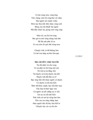 Cả hai cùng xóm, cùng làng
Việc chung sớm tối cùng bàn với nhau
Mọi người nói mạnh ở đâu
Hôm nay đưa mắt nhìn nhau cùng cười
Bóng cây che khuất hai người
Mái đầu chụm lại, giọng cười rung rung
Nhìn tôi, em hỏi tới cùng
Bao giờ ta mới sống chung một nhà
Để khi anh phải đi xa
Có em sớm tối quê nhà trông nom
Chuyện tình có thế không hơn
Cả hai trao tặng nụ hôn làm quà.
11/2013
TRẢ DUYÊN CHO NGƯỜI
Nợ đời phải trả cho xong
Có nợ phải trả thì lòng mới yên
Nở tiền ta trả bằng tiền
Nợ duyên ta trả lại duyên cho đời
Duyên tình đắt lắm ai ơi!
Bạc vàng khó đổi được người có duyên
Có duyên có nết dịu hiền
Thân thể khỏe mạnh, bạc tiền khó mua
Cha ông từ thuở ngày xưa
Ưa người ưa nết chẳng ưa vì tiền
Em ưa cái nết anh hiền
Tính tình cởi mở lại siêng lam làm
Tiền của em cũng chẳng ham
Ham người đức độ hay làm biết lo
Chuyện này các cụ chỉ cho
 