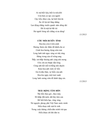 Ai mà biết liệu, biết lo trên đời
Còn hơn cả vạn con người
Cậy tiền, khoe của, lại lười làm ăn
Ăn rồi lại nói lăng nhăng
Lao động chẳng muốn quanh năm dông dài
Đó là một kẻ bất tài
Hư người hỏng nết chẳng ai ưa dùng!
11/2013
ƯỚC MỐI DUYÊN TÌNH
Hoa kia còn ở trên cành
Hương thơm sắc thắm để dành cho ai
Cánh hoa hương đọng sớm mai
Long lanh ánh ngọc sáng soi nhị vàng
Đứng trong cửa sổ trông sang
Thấy em thấp thoáng anh càng ước mong
Ước chi em thuận tấm lòng
Cùng anh kết mối tơ hồng nên duyên
Kiệu hoa anh rước về liền
Em là dâu thảo, vợ hiền của anh
Hoa kia ngày một tươi xanh
Long lanh sương sớm để dành tặng em.
11/2013
TRẢI RỘNG TÂM HỒN
Thả hồn theo gió , theo mây
Đi khắp đất nước dãi bày tâm can
Để biết biển bạc, rừng vàng
Tài nguyên phong phú Việt Nam nước mình
Hiểu được mất mát hi sinh
Trong cuộc kháng chiến dân mình trải qua
Hiểu được chí khí dân ta
 