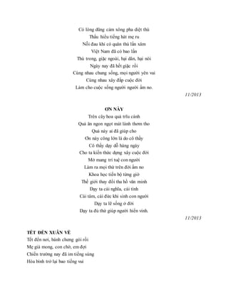 Có lòng dũng cảm xông pha diệt thù
Thấu hiểu tiếng hát mẹ ru
Nỗi đau khi có quân thù lấn xâm
Việt Nam đã có bao lần
Thù trong, giặc ngoài, hại dân, hại nòi
Ngày nay đã hết giặc rồi
Cùng nhau chung sống, mọi người yên vui
Cùng nhau xây đắp cuộc đời
Làm cho cuộc sống người người ấm no.
11/2013
ƠN NÀY
Trên cây hoa quả trĩu cành
Quả ăn ngon ngọt mát lành thơm tho
Quả này ai đã giúp cho
Ơn này công lớn là do cô thầy
Cô thầy dạy dỗ hàng ngày
Cho ta kiến thức dựng xây cuộc đời
Mở mang trí tuệ con người
Làm ra mọi thứ trên đời ấm no
Khoa học tiến bộ từng giờ
Thế giới thay đổi tha hồ văn minh
Dạy ta cái nghĩa, cái tình
Cái tâm, cái đức khi sinh con người
Dạy ta lẽ sống ở đời
Dạy ta đủ thứ giúp người hiển vinh.
11/2013
TẾT ĐẾN XUÂN VỀ
Tết đến nơi, bánh chưng gói rồi
Mẹ già mong, con chờ, em đợi
Chiến trường nay đã im tiếng súng
Hòa bình trở lại bao tiếng vui
 