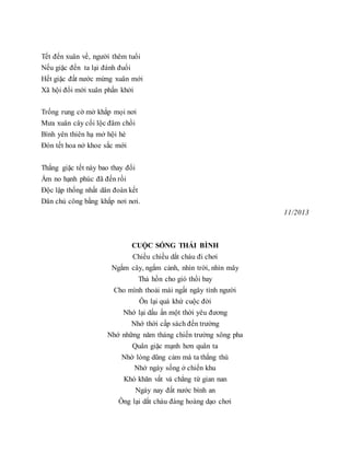 Tết đến xuân về, người thêm tuổi
Nếu giặc đến ta lại đánh đuổi
Hết giặc đất nước mừng xuân mới
Xã hội đổi mới xuân phấn khởi
Trống rung cờ mở khắp mọi nơi
Mưa xuân cây cối lộc đâm chồi
Bình yên thiên hạ mở hội hè
Đón tết hoa nở khoe sắc mới
Thắng giặc tết này bao thay đổi
Ấm no hạnh phúc đã đến rồi
Độc lập thống nhất dân đoàn kết
Dân chủ công bằng khắp nơi nơi.
11/2013
CUỘC SỐNG THÁI BÌNH
Chiều chiều dắt cháu đi chơi
Ngắm cây, ngắm cảnh, nhìn trời, nhìn mây
Thả hồn cho gió thổi bay
Cho mình thoải mái ngất ngây tình người
Ôn lại quá khứ cuộc đời
Nhớ lại dấu ấn một thời yêu đương
Nhớ thời cấp sách đến trường
Nhớ những năm tháng chiến trường xông pha
Quân giặc mạnh hơn quân ta
Nhờ lòng dũng cảm mà ta thắng thù
Nhớ ngày sống ở chiến khu
Khó khăn vất vả chẳng từ gian nan
Ngày nay đất nước bình an
Ông lại dắt cháu đàng hoàng dạo chơi
 