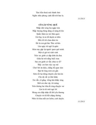Tâm hồn thoải mái thảnh thơi
Ngắm nhìn phong cảnh đất trời bao la.
11/2013
CÔ GÁI VÙNG QUÊ
Nhấp nhô sóng lúa ngập tràn
Thấp thoáng bóng dáng cô nàng đi lên
Quần thâm áo vải thân quen
Gió bay tà áo để duyên ai nhìn
Đến rồi tôi chưa dám tin
Đó là con gái bác Thìn xã bên
Lâu ngày tôi ngỡ là quên
Hôm nay gặp lại người quen quê mình
Một cô gái trẻ xinh xinh
Trên vai gánh cỏ dập dình đu đưa
Giữa hè trời nắng buổi trưa
Sao em gánh cỏ vẫn chưa ra về?
Thấy em làm việc say mê
Chơi bời ăn diện, chẳng hề quan tâm
Bạn bè làng xóm em gần
Sớm tối lao động chuyên cần làm ăn
Cho dù vất vả khó khăn
Em vẫn cố gắng, tiếng tăm khắp vùng
Biết em như vậy tôi mừng
Trên đường hai đứa đi cùng chuyện vui
Lân la tôi mới ngỏ lời
Mong em chấp nhận để đời yêu thương
Chuyện trò đi hết chặng đường
Nhìn tôi đưa mắt em lườm, cười duyên.
11/2013
 
