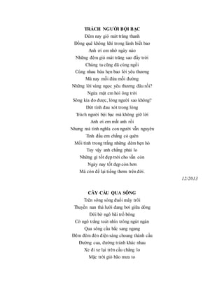 TRÁCH NGƯỜI BỘI BẠC
Đêm nay gió mát trăng thanh
Đồng quê không khí trong lành biết bao
Anh ơi em nhớ ngày nào
Những đêm gió mát trăng sao đầy trời
Chúng ta cũng đã cùng ngồi
Cùng nhau hứa hẹn bao lời yêu thương
Mà nay mỗi đứa mỗi đường
Những lời vàng ngọc yêu thương đâu rồi?
Ngửa mặt em hỏi ông trời
Sông kia đo được, lòng người sao không?
Dứt tình đau xót trong lòng
Trách người bội bạc mà không giữ lời
Anh ơi em mất anh rồi
Nhưng mà tình nghĩa con người vẫn nguyên
Tình đầu em chẳng có quên
Mối tình trong trắng những đêm hẹn hò
Tuy vậy anh chẳng phải lo
Những gì tốt đẹp trời cho vẫn còn
Ngày nay tốt đẹp còn hơn
Mà còn để lại tiếng thơm trên đời.
12/2013
CÂY CẦU QUA SÔNG
Trên sông sóng đuổi mây trôi
Thuyền nan thả lưới đang bơi giữa dòng
Đôi bờ ngô bãi trổ bông
Cờ ngô trắng toát nhìn trông ngút ngàn
Qua sông cầu bắc sang ngang
Đêm đêm đèn điện sáng choang thành cầu
Đường cua, đường tránh khác nhau
Xe đi xe lại trên cầu chẳng lo
Mặc trời gió bão mưa to
 