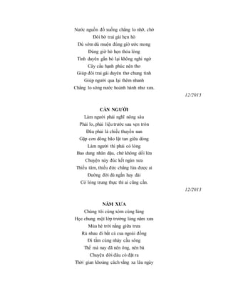 Nước nguồn đổ xuống chẳng lo nhỡ, chờ
Đôi bờ trai gái hẹn hò
Dù sớm dù muộn đúng giờ ước mong
Đúng giờ hò hẹn thỏa lòng
Tình duyên gắn bó lại không nghi ngờ
Cây cầu hạnh phúc nên thơ
Giúp đôi trai gái duyên thơ chung tình
Giúp người qua lại thêm nhanh
Chẳng lo sông nước hoành hành như xưa.
12/2013
CẦN NGƯỜI
Làm người phải nghĩ nông sâu
Phải lo, phải liệu trước sau vẹn tròn
Đâu phải là chiếc thuyền nan
Gặp cơn dông bão lật tan giữa dòng
Làm người thì phải có lòng
Bao dung nhân dậu, chứ không dối lừa
Chuyện này đúc kết ngàn xưa
Thiếu tâm, thiếu đức chẳng lừa được ai
Đường đời dù ngắn hay dài
Có lòng trung thực thì ai cũng cần.
12/2013
NĂM XƯA
Chúng tôi cùng xóm cùng làng
Học chung một lớp trường làng năm xưa
Mùa hè trời nắng giữa trưa
Rủ nhau đi bắt cá cua ngoài đồng
Đi tắm cùng nhảy cầu sông
Thế mà nay đã nên ông, nên bà
Chuyện đời đâu có đặt ra
Thời gian khoảng cách vắng xa lâu ngày
 