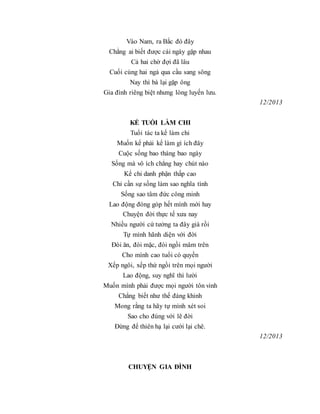 Vào Nam, ra Bắc đó đây
Chẳng ai biết được cái ngày gặp nhau
Cả hai chờ đợi đã lâu
Cuối cùng hai ngả qua cầu sang sông
Nay thì bà lại gặp ông
Gia đình riêng biệt nhưng lòng luyến lưu.
12/2013
KỂ TUỔI LÀM CHI
Tuổi tác ta kể làm chi
Muốn kể phải kể làm gì ích đây
Cuộc sống bao tháng bao ngày
Sống mà vô ích chẳng hay chút nào
Kể chi danh phận thấp cao
Chỉ cần sự sống làm sao nghĩa tình
Sống sao tâm đức công minh
Lao động đóng góp hết mình mới hay
Chuyện đời thực tế xưa nay
Nhiều người cứ tưởng ta đây già rồi
Tự mình hãnh diện với đời
Đòi ăn, đòi mặc, đòi ngồi mâm trên
Cho mình cao tuổi có quyền
Xếp ngôi, xếp thứ ngồi trên mọi người
Lao động, suy nghĩ thì lười
Muốn mình phải được mọi người tôn vinh
Chẳng biết như thế đáng khinh
Mong rằng ta hãy tự mình xét soi
Sao cho đúng với lẽ đời
Đừng để thiên hạ lại cười lại chê.
12/2013
CHUYỆN GIA ĐÌNH
 