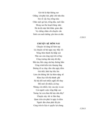 Giờ thì là thật không mơ
Chẳng còn phải đợi, phải chờ nữa đâu
Em về cấy lúa, trồng màu
Chăn nuôi gà lợn, trồng dâu, nuôi tằm
Mong sao thu hoạch hàng năm
Đủ ăn đủ mặc khó khăn giảm dần
Vợ chồng chăm chỉ chuyên cần
Sinh con nuôi dưỡng yên tâm cả nhà.
1/2013
CHUYỆN KỂ HÔM NAY
Chuyện tôi đang kể hôm nay
Là chuyện xã hội ngày nay thấy rồi
Nông thôn thành thị khắp nơi
Nhà cao cửa rộng rợp trời cờ bay
Công trường nhà máy đó đây
Bến tàu, bến cảng sân bay đường hầm
Công trình kiến trúc thượng tầng
Đường đi xe chạy rầm rầm ngày đêm
Gió thổi, khói bụi bốc lên
Làm cho không khí lại thêm nặng nề
Khoa học tiến bộ nhanh ghê
Xã hội đổi mới nhiều nghề đổi thay
Đổi mới rất nhiều cái hay
Nhưng còn nhiều việc sau này ra sao
Con người cuộc sống thấp cao
Tương lai con cháu thế nào nữa đây?
Chuyện này vất vả lắm thay
Quan trên còn phải lo ngày lo đêm
Người dân chưa phải đã yên
Cùng trên lo liệu vì quyền lợi chung.
1/2013
 