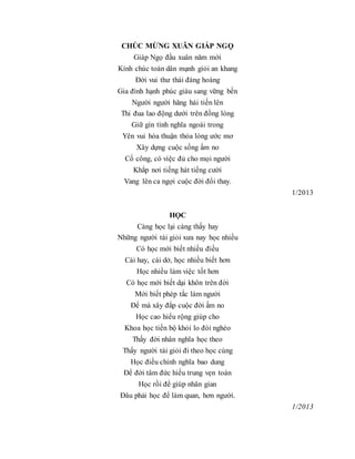 CHÚC MỪNG XUÂN GIÁP NGỌ
Giáp Ngọ đầu xuân năm mới
Kính chúc toàn dân mạnh giỏi an khang
Đời vui thư thái đàng hoàng
Gia đình hạnh phúc giàu sang vững bền
Người người hăng hái tiến lên
Thi đua lao động dưới trên đồng lòng
Giữ gìn tình nghĩa ngoài trong
Yên vui hòa thuận thỏa lòng ước mơ
Xây dựng cuộc sống ấm no
Cố công, có việc đủ cho mọi người
Khắp nơi tiếng hát tiếng cười
Vang lên ca ngợi cuộc đời đổi thay.
1/2013
HỌC
Càng học lại càng thấy hay
Những người tài giỏi xưa nay học nhiều
Có học mới biết nhiều điều
Cái hay, cái dở, học nhiều biết hơn
Học nhiều làm việc tốt hơn
Có học mới biết dại khôn trên đời
Mới biết phép tắc làm người
Để mà xây đắp cuộc đời ấm no
Học cao hiểu rộng giúp cho
Khoa học tiến bộ khỏi lo đói nghèo
Thấy đời nhân nghĩa học theo
Thấy người tài giỏi đi theo học cùng
Học điều chính nghĩa bao dung
Để đời tâm đức hiếu trung vẹn toàn
Học rồi để giúp nhân gian
Đâu phải học để làm quan, hơn người.
1/2013
 