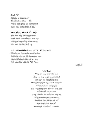 ĐẤT NỞ
Đất dầy nở ra cỏ ra cây
Tốt đất cây cối hoa cỏ đầy
Ấm no hạnh phúc dân cường thịnh
Được mùa hè hội khắp đó đây.
RỰC SÁNG TÊN NƯỚC VIỆT
Tên nước Việt rực sáng lâu nay
Đánh ngoại xâm thắng cả Tàu, Tây
Đuổi giặc Mỹ thống nhất đất nước
Hòa bình độc lập đã về tay.
ANH HÙNG HÀO KIỆT ĐẤT PHƯƠNG NAM
Đất phương Nam ngàn năm tỏa sáng
Đuổi giặc phương Bắc hết đường sang
Bách chiến bách thắng rất vẻ vang
Anh hùng hào kiệt nhất Việt Nam.
10/2013
GẶP LẠI
Vắng em vắng mấy năm qua
Vắng em vắng cả giọng ca trữ tình
Nhớ ngày hai đứa chúng mình
Đường làng ngả bóng in hình sóng đôi
Gốc đa hai đứa cùng ngồi
Cầu sông bóng nước một đôi cùng đùa
Mỗi lần bắt tép mò cua
Nhảy cầu tắm mát buổi trưa nắng hè
Tiếng cười sảng khoái em khoe
“ Em là cô Tấm đây nè anh ơi !”
Ngày nay em đã khác rồi
Một cô gái trẻ tuổi đời đôi mươi
 