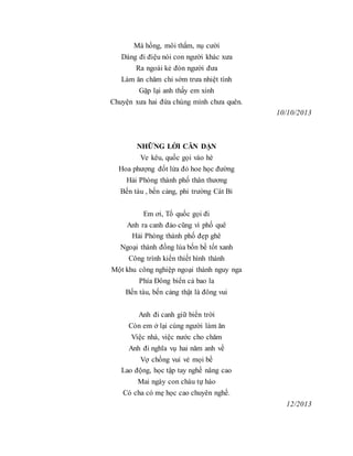Má hồng, môi thắm, nụ cười
Dáng đi điệu nói con người khác xưa
Ra ngoài kẻ đón người đưa
Làm ăn chăm chỉ sớm trưa nhiệt tình
Gặp lại anh thấy em xinh
Chuyện xưa hai đứa chúng mình chưa quên.
10/10/2013
NHỮNG LỜI CĂN DẶN
Ve kêu, quốc gọi vào hè
Hoa phượng đốt lửa đỏ hoe học đường
Hải Phòng thành phố thân thương
Bến tàu , bến cảng, phi trường Cát Bi
Em ơi, Tổ quốc gọi đi
Anh ra canh đảo cũng vì phố quê
Hải Phòng thành phố đẹp ghê
Ngoại thành đồng lúa bốn bề tốt xanh
Công trình kiến thiết hình thành
Một khu công nghiệp ngoại thành nguy nga
Phía Đông biển cả bao la
Bến tàu, bến cảng thật là đông vui
Anh đi canh giữ biển trời
Còn em ở lại cùng người làm ăn
Việc nhà, việc nước cho chăm
Anh đi nghĩa vụ hai năm anh về
Vợ chồng vui vẻ mọi bề
Lao động, học tập tay nghề nâng cao
Mai ngày con cháu tự hào
Có cha có mẹ học cao chuyên nghề.
12/2013
 