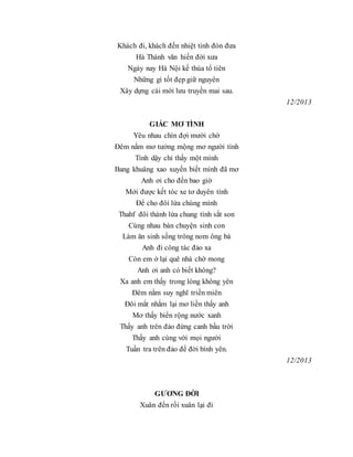 Khách đi, khách đến nhiệt tình đón đưa
Hà Thành văn hiến đời xưa
Ngày nay Hà Nội kế thùa tổ tiên
Những gì tốt đẹp giữ nguyên
Xây dựng cái mới lưu truyền mai sau.
12/2013
GIẤC MƠ TÌNH
Yêu nhau chín đợi mười chờ
Đêm nằm mơ tưởng mộng mơ người tình
Tỉnh dậy chỉ thấy một mình
Bang khuâng xao xuyến biết mình đã mơ
Anh ơi cho đến bao giờ
Mới được kết tóc xe tơ duyên tình
Để cho đôi lứa chúng mình
Thahf đôi thành lứa chung tình sắt son
Cùng nhau bàn chuyện sinh con
Làm ăn sinh sống trông nom ông bà
Anh đi công tác đảo xa
Còn em ở lại quê nhà chờ mong
Anh ơi anh có biết không?
Xa anh em thấy trong lòng không yên
Đêm nằm suy nghĩ triền miên
Đôi mắt nhắm lại mơ liền thấy anh
Mơ thấy biển rộng nước xanh
Thấy anh trên đảo đứng canh bầu trời
Thấy anh cùng với mọi người
Tuần tra trên đảo để đời bình yên.
12/2013
GƯƠNG ĐỜI
Xuân đến rồi xuân lại đi
 