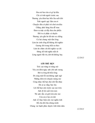 Hoa nở hoa tàn có gì lại đâu
Chỉ có tình người trước sau
Thương yêu đùm bọc bền lâu suốt đời
Tình người quý lắm em ơi
Chuyện đâu có phải trò chơi em đùa
Chẳng phải hàng hóa dễ mua
Đem ra mặc cả đẩy đưa cho phiền
Đôi ta có phận có duyên
Thương yêu gắn bó đã nên vợ chồng
Cả hai chung một tấm lòng
Làm ăn sinh sống để không đói nghèo
Gương đời trung hiếu ta theo
Làm ăn chăm chỉ đói nghèo sợ chi
Đừng để tình nghĩa mất đi
Lòng người bất tín, đời thì không hay.
12/2013
LỜI THỀ HẸN
Trời cao trăng tỏ trăng mờ
Yêu em đêm ngày anh chờ anh mong
Bởi ta lòng đã hiểu lòng
Đi cùng một lối mà không nghi ngờ
Những đêm trò chuyện mộng mơ
Cùng nhau thề hẹn đợi chờ lẫn nhau
Dù ai xa vắng bao lâu
Lời thề hẹn ước trước sau vẹn tròn
Anh đi lội suối trèo non
Thì anh vẫn cứ giữ tròn ước mơ
Còn em ở lại cứ chờ
Anh về thực hiện ước mơ nghĩa tình
Để cho đôi lứa chúng mình
Chung vui hạnh phúc duyên tình trăm năm.
12/2013
 