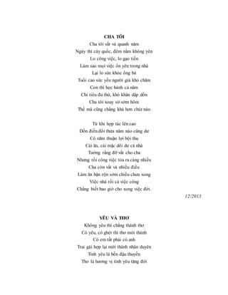 CHA TÔI
Cha tôi vất vả quanh năm
Ngày thì cày quốc, đêm nằm không yên
Lo công việc, lo gạo tiền
Làm sao mọi việc ổn yên trong nhà
Lại lo sức khỏe ông bà
Tuổi cao sức yếu người già khó chăm
Con thì học hành cả năm
Chỉ tiêu đủ thứ, khó khăn dập dồn
Cha tôi xoay sở sớm hôm
Thế mà cũng chẳng khá hơn chút nào
Từ khi hợp tác lên cao
Dồn điền đổi thửa năm nào cũng dư
Có năm thuận lợi bội thu
Cái ăn, cái mặc dôi dư cả nhà
Tưởng rằng đỡ vất cho cha
Nhưng rồi công việc tỏa ra càng nhiều
Cha còn vất vả nhiều điều
Làm ăn bận rộn sớm chiều chưa xong
Việc nhà rồi cả việc công
Chẳng biết bao giờ cho xong việc đời.
12/2013
YÊU VÀ THƠ
Không yêu thì chẳng thành thơ
Có yêu, có ghét thì thơ mới thành
Có em tất phải có anh
Trai gái hợp lại mới thành nhân duyên
Tình yêu là bến đậu thuyền
Thơ là hương vị tình yêu tặng đời
 
