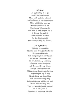 SỰ THẬT
Lợi quyền chẳng dễ bỏ qua
Vì thế có kẻ đã sa tội tình
Muốn mình quyền thế hiển vinh
Nhiều tiền lắm của linh đình tiêu pha
Nhiều ngôi biệt thự nguy nga
Xe con lịch sự đi xa về gần
Của ai chẳng biết, chẳng cần
Miễn mình có được gói phần thật to
Ai đói mặc cho người lo
Còn ta thì cứ tha hồ vét vơ
Ăn lắm rồi lại ngồi chờ
Nhà đá là thật, chẳng mơ chút nào.
ANH ĐỢI EM VỀ
Thời gian xa cách đã lâu
Yêu nhau chưa được gặp nhau bao lần
Xa em nay đã ba xuân
Bánh chưng anh gói ba lần vắng em
Hội làng anh chẳng muốn xem
Bởi vì buồn tẻ không em đi cùng
Trống rung thì mặc trống rung
Anh đợi em về đi cùng với anh
Xem quê cảnh đẹp như tranh
Nhà cao tường rộng tốt xanh lúa đồng
Chợ phiên người họp rất đông
Cây cầu đã bắc qua sông về làng
Đình chùa tu sửa khang trang
Đường đi thẳng tắp hai hàng cây xanh
Hồ sen nước mát trong lành
Vườn cây hoa quả trĩu cành xum xuê
Em ơi anh đợi em về
Tình duyên ta kết phu thê mặn nồng
 
