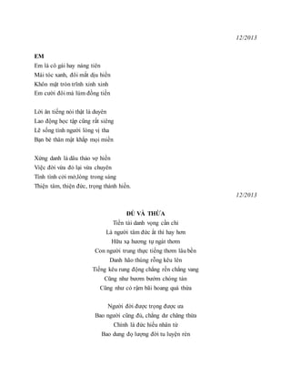 12/2013
EM
Em là cô gái hay nàng tiên
Mái tóc xanh, đôi mắt dịu hiền
Khôn mặt tròn trĩnh xinh xinh
Em cười đôi má lúm đồng tiền
Lời ăn tiếng nói thật là duyên
Lao động học tập cũng rất siêng
Lẽ sống tình người lòng vị tha
Bạn bè thân mật khắp mọi miền
Xứng danh là dâu thảo vợ hiền
Việc đời vừa đỏ lại vừa chuyên
Tính tình cởi mở,lòng trong sáng
Thiện tâm, thiện đức, trọng thánh hiền.
12/2013
ĐỦ VÀ THỪA
Tiền tài danh vọng cần chi
Là người tâm đức ắt thì hay hơn
Hữu xạ hương tự ngát thơm
Con người trung thực tiếng thơm lâu bền
Danh hão thùng rỗng kêu lên
Tiếng kêu rung động chẳng rền chẳng vang
Cũng như bươm bướm chóng tàn
Cũng như cỏ rậm bãi hoang quá thừa
Người đời được trọng được ưa
Bao người cũng đủ, chẳng dư chăng thừa
Chính là đức hiếu nhân từ
Bao dung đọ lượng đời tu luyện rèn
 
