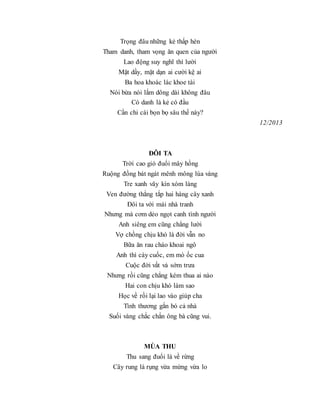 Trọng đâu những kẻ thấp hèn
Tham danh, tham vọng ăn quen của người
Lao động suy nghĩ thì lười
Mặt dầy, mặt dạn ai cười kệ ai
Ba hoa khoác lác khoe tài
Nói bừa nói lắm dông dài không đâu
Có danh là kẻ có đầu
Cần chi cái bọn bọ sâu thế này?
12/2013
ĐÔI TA
Trời cao gió đuổi mây hồng
Ruộng đồng bát ngát mênh mông lúa vàng
Tre xanh vây kín xóm làng
Ven đường thẳng tắp hai hàng cây xanh
Đôi ta với mái nhà tranh
Nhưng mà cơm dẻo ngọt canh tình người
Anh siêng em cũng chẳng lười
Vợ chồng chịu khó là đời vẫn no
Bữa ăn rau cháo khoai ngô
Anh thì cày cuốc, em mò ốc cua
Cuộc đời vất vả sớm trưa
Nhưng rồi cũng chẳng kém thua ai nào
Hai con chịu khó làm sao
Học về rồi lại lao vào giúp cha
Tình thương gắn bó cả nhà
Suối vàng chắc chắn ông bà cũng vui.
MÙA THU
Thu sang đuổi lá về rừng
Cây rung lá rụng vừa mừng vừa lo
 