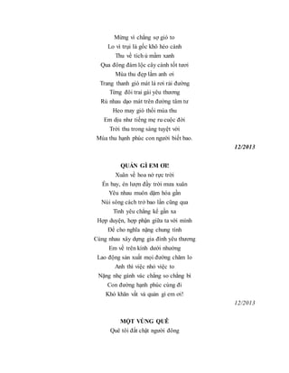 Mừng vì chẳng sợ gió to
Lo vì trụi lá gốc khô héo cành
Thu về tích ủ mầm xanh
Qua đông đám lộc cây cành tốt tươi
Mùa thu đẹp lắm anh ơi
Trang thanh gió mát lá rơi rải đường
Từng đôi trai gái yêu thương
Rủ nhau dạo mát trên đường tâm tư
Heo may gió thổi mùa thu
Em dịu như tiếng mẹ ru cuộc đời
Trời thu trong sáng tuyệt vời
Mùa thu hạnh phúc con người biết bao.
12/2013
QUẢN GÌ EM ƠI!
Xuân về hoa nở rực trời
Én bay, én lượn đầy trời mưa xuân
Yêu nhau muôn dặm hóa gần
Núi sông cách trở bao lần cũng qua
Tình yêu chẳng kể gần xa
Hợp duyện, hợp phận giữa ta với mình
Để cho nghĩa nặng chung tình
Cùng nhau xây dựng gia đình yêu thương
Em về trên kính dưới nhường
Lao động sản xuất mọi đường chăm lo
Anh thì việc nhỏ việc to
Nặng nhẹ gánh vác chẳng so chẳng bì
Con đường hạnh phúc cùng đi
Khó khăn vất vả quản gì em ơi!
12/2013
MỘT VÙNG QUÊ
Quê tôi đất chật người đông
 