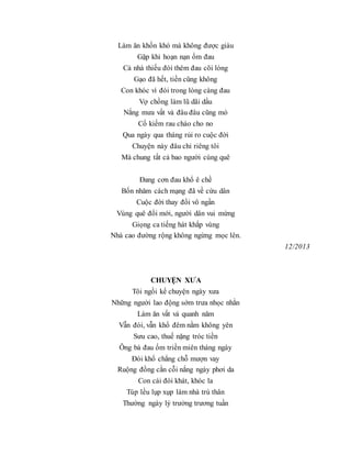 Làm ăn khốn khó mà không được giàu
Gặp khi hoạn nạn ốm đau
Cả nhà thiếu đói thêm đau cõi lòng
Gạo đã hết, tiền cũng không
Con khóc vì đói trong lòng càng đau
Vợ chồng làm lũ dãi dầu
Nắng mưa vất vả đâu đâu cũng mò
Cố kiếm rau cháo cho no
Qua ngày qua tháng rủi ro cuộc đời
Chuyện này đâu chỉ riêng tôi
Mà chung tất cả bao người cùng quê
Đang cơn đau khổ ê chề
Bốn nhăm cách mạng đã về cứu dân
Cuộc đời thay đổi vô ngần
Vùng quê đổi mới, người dân vui mừng
Giọng ca tiếng hát khắp vùng
Nhà cao đường rộng không ngừng mọc lên.
12/2013
CHUYỆN XƯA
Tôi ngồi kể chuyện ngày xưa
Những người lao động sớm trưa nhọc nhằn
Làm ăn vất vả quanh năm
Vẫn đói, vẫn khổ đêm nằm không yên
Sưu cao, thuế nặng tróc tiền
Ông bà đau ốm triền miên tháng ngày
Đói khổ chẳng chỗ mượn vay
Ruộng đồng cằn cỗi nắng ngày phơi da
Con cái đói khát, khóc la
Túp lều lụp xụp làm nhà trú thân
Thường ngày lý trưởng trương tuần
 