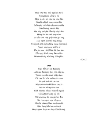 Thúc sưu, thúc thuế dọa dân bỏ tù
Nhà giàu ăn uống lu bù
Tăng tô, đòi nợ, từng xu từng hào
Địa chủ, chánh tổng, cường hào
Suốt ngày chén bát mâm cao cỗ đầy
No rồi dửng mỡ đó đây
Mặt mày phề phệ đầu đầy nhục dâm
Hứng lên nhà thổ, nhảy đầm
Cô đầu xóm chợ, quấy dâm gái làng
Mặc người đói khổ lang thang
Còn mình phè phỡn chẳng màng thương ai
Người nghèo cực khổ bi ai
Chuyện xưa cứ thế kéo dài bao năm
Đến ngày Cách mạng Bốn nhăm
Dân ta nổi dậy xóa băng đói nghèo.
6/2013
HỢP
Ngồi bếp đốt lửa đun rơm
Luộc rau đun nước thổi cơm nấu xào
Tương cà, mắm muối nháo nhào
Cá, cua, ốc, hến, xu hào, cà chua
Củ quả hành tỏi rau dưa
Bêp rơm đỏ lửa khói đưa cay xè
Tro tàn bốc bụi khó che
Canh rau xào nấu đỏ hoa mắt người
Cơm chín trán đổ mồ hôi
Má hồng ửng đỏ nhọ nồi bôi đen
Bữa cơm ngon ngọt công em
Ông bà cha mẹ khen em là người
Đảm đang hiền hậu vui tươi
Được người được nết được lời nói năng.
 